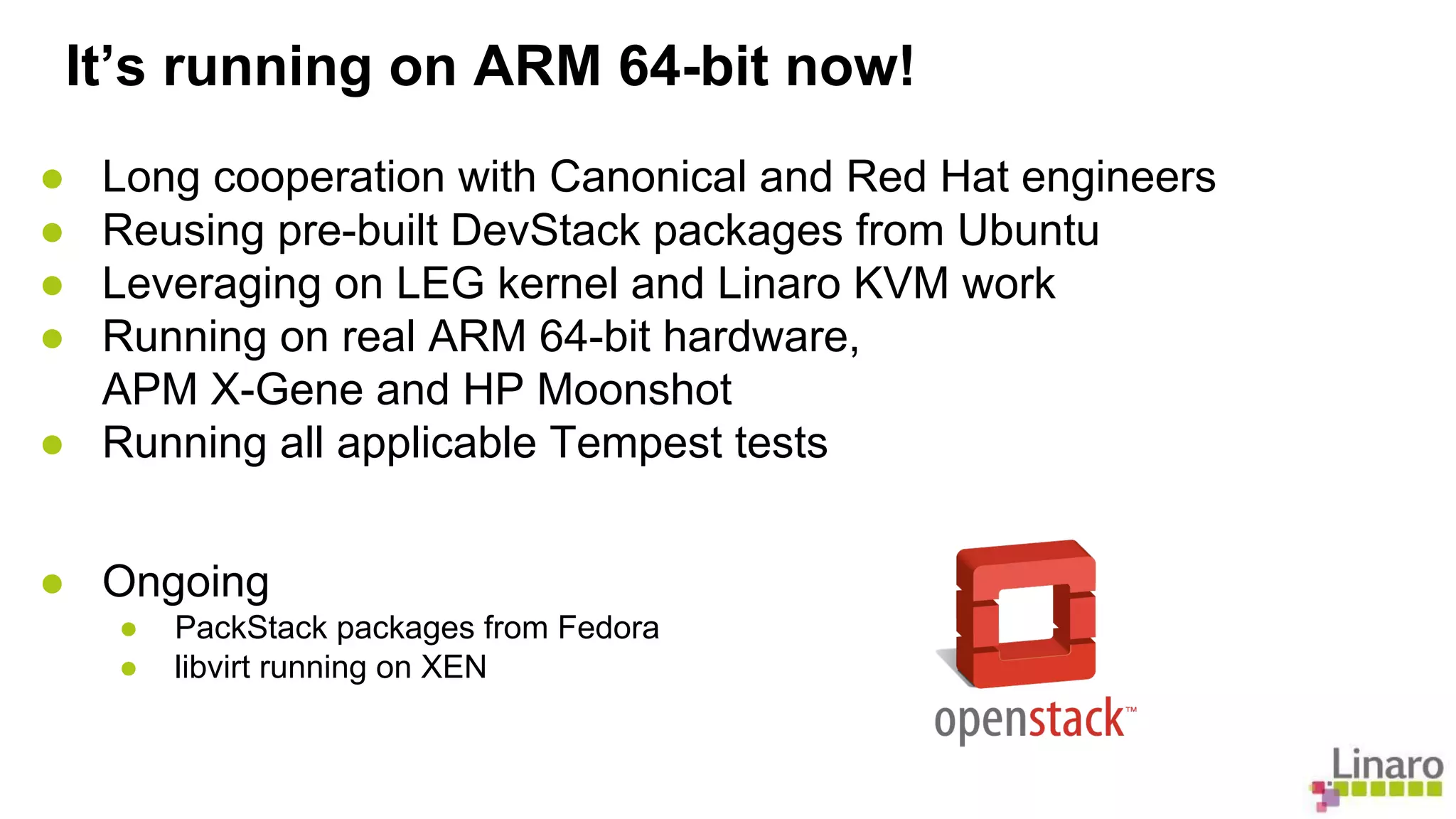 It’s running on ARM 64-bit now! 
● Long cooperation with Canonical and Red Hat engineers 
● Reusing pre-built DevStack packages from Ubuntu 
● Leveraging on LEG kernel and Linaro KVM work 
● Running on real ARM 64-bit hardware, 
APM X-Gene and HP Moonshot 
● Running all applicable Tempest tests 
● Ongoing 
● PackStack packages from Fedora 
● libvirt running on XEN 
 