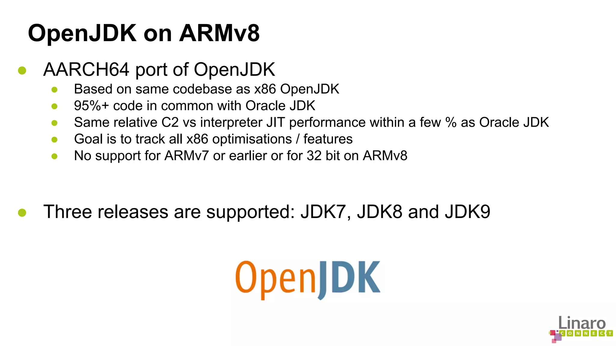 OpenJDK on ARMv8 
● AARCH64 port of OpenJDK 
● Based on same codebase as x86 OpenJDK 
● 95%+ code in common with Oracle JDK 
● Same relative C2 vs interpreter JIT performance within a few % as Oracle JDK 
● Goal is to track all x86 optimisations / features 
● No support for ARMv7 or earlier or for 32 bit on ARMv8 
● Three releases are supported: JDK7, JDK8 and JDK9 
 