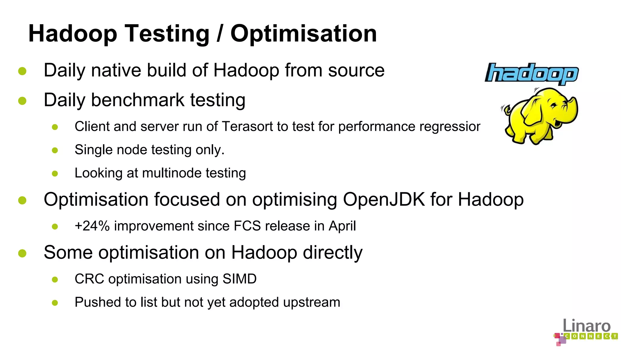 Hadoop Testing / Optimisation 
● Daily native build of Hadoop from source 
● Daily benchmark testing 
● Client and server run of Terasort to test for performance regression 
● Single node testing only. 
● Looking at multinode testing 
● Optimisation focused on optimising OpenJDK for Hadoop 
● +24% improvement since FCS release in April 
● Some optimisation on Hadoop directly 
● CRC optimisation using SIMD 
● Pushed to list but not yet adopted upstream 
 