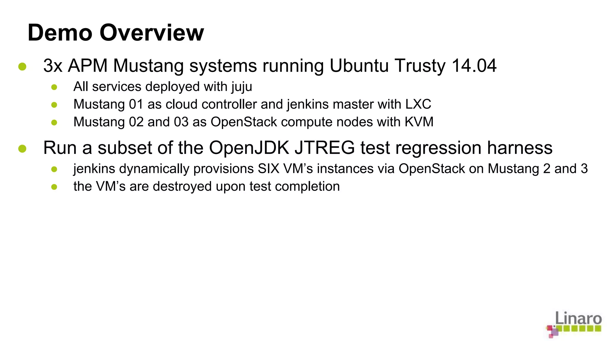 Demo Overview 
● 3x APM Mustang systems running Ubuntu Trusty 14.04 
● All services deployed with juju 
● Mustang 01 as cloud controller and jenkins master with LXC 
● Mustang 02 and 03 as OpenStack compute nodes with KVM 
● Run a subset of the OpenJDK JTREG test regression harness 
● jenkins dynamically provisions SIX VM’s instances via OpenStack on Mustang 2 and 3 
● the VM’s are destroyed upon test completion 
 