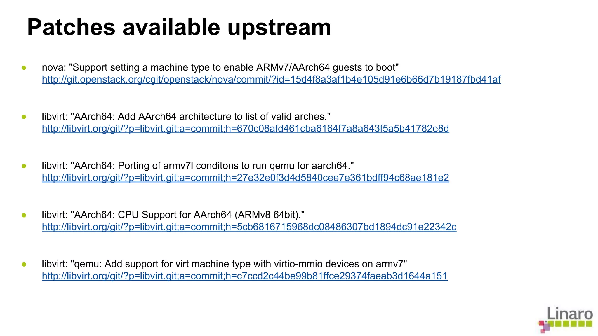 Patches available upstream 
● nova: "Support setting a machine type to enable ARMv7/AArch64 guests to boot" 
http://git.openstack.org/cgit/openstack/nova/commit/?id=15d4f8a3af1b4e105d91e6b66d7b19187fbd41af 
● libvirt: "AArch64: Add AArch64 architecture to list of valid arches." 
http://libvirt.org/git/?p=libvirt.git;a=commit;h=670c08afd461cba6164f7a8a643f5a5b41782e8d 
● libvirt: "AArch64: Porting of armv7l conditons to run qemu for aarch64." 
http://libvirt.org/git/?p=libvirt.git;a=commit;h=27e32e0f3d4d5840cee7e361bdff94c68ae181e2 
● libvirt: "AArch64: CPU Support for AArch64 (ARMv8 64bit)." 
http://libvirt.org/git/?p=libvirt.git;a=commit;h=5cb6816715968dc08486307bd1894dc91e22342c 
● libvirt: "qemu: Add support for virt machine type with virtio-mmio devices on armv7" 
http://libvirt.org/git/?p=libvirt.git;a=commit;h=c7ccd2c44be99b81ffce29374faeab3d1644a151 
 