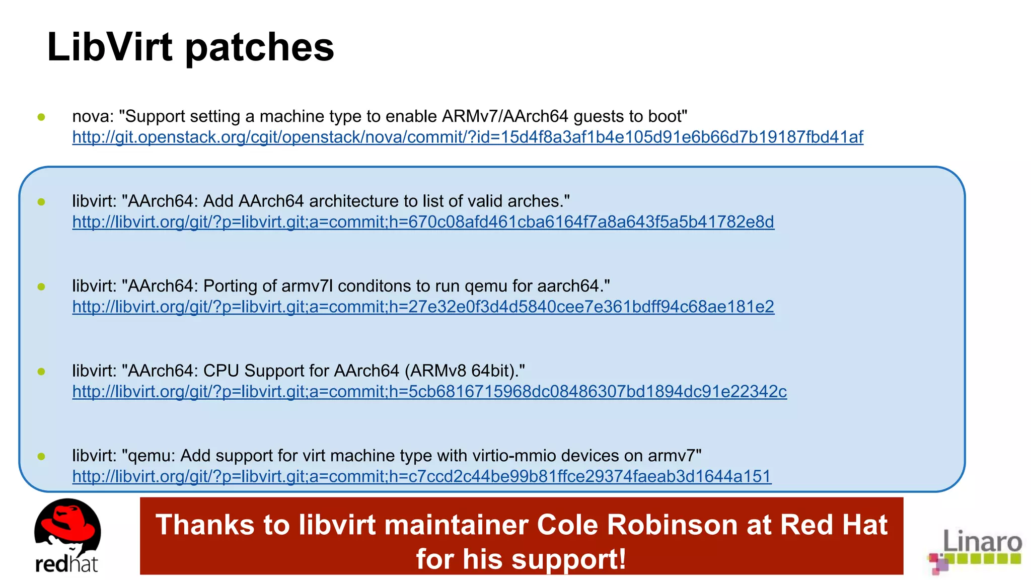 LibVirt patches 
● nova: "Support setting a machine type to enable ARMv7/AArch64 guests to boot" 
http://git.openstack.org/cgit/openstack/nova/commit/?id=15d4f8a3af1b4e105d91e6b66d7b19187fbd41af 
● libvirt: "AArch64: Add AArch64 architecture to list of valid arches." 
http://libvirt.org/git/?p=libvirt.git;a=commit;h=670c08afd461cba6164f7a8a643f5a5b41782e8d 
● libvirt: "AArch64: Porting of armv7l conditons to run qemu for aarch64." 
http://libvirt.org/git/?p=libvirt.git;a=commit;h=27e32e0f3d4d5840cee7e361bdff94c68ae181e2 
● libvirt: "AArch64: CPU Support for AArch64 (ARMv8 64bit)." 
http://libvirt.org/git/?p=libvirt.git;a=commit;h=5cb6816715968dc08486307bd1894dc91e22342c 
● libvirt: "qemu: Add support for virt machine type with virtio-mmio devices on armv7" 
http://libvirt.org/git/?p=libvirt.git;a=commit;h=c7ccd2c44be99b81ffce29374faeab3d1644a151 
Thanks to libvirt maintainer Cole Robinson at Red Hat 
for his support! 
 