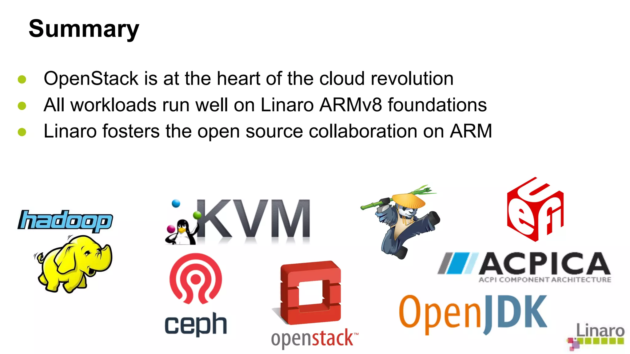 Summary 
● OpenStack is at the heart of the cloud revolution 
● All workloads run well on Linaro ARMv8 foundations 
● Linaro fosters the open source collaboration on ARM 
 