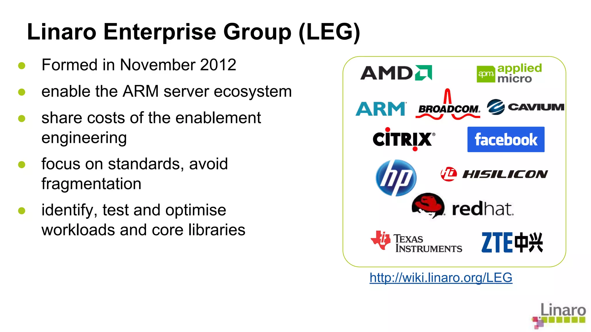 Linaro Enterprise Group (LEG) 
● Formed in November 2012 
● enable the ARM server ecosystem 
● share costs of the enablement 
engineering 
● focus on standards, avoid 
fragmentation 
● identify, test and optimise 
workloads and core libraries 
http://wiki.linaro.org/LEG 
 