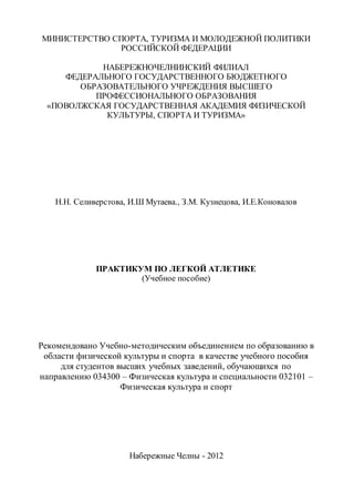 МИНИСТЕРСТВО СПОРТА, ТУРИЗМА И МОЛОДЕЖНОЙ ПОЛИТИКИ
РОССИЙСКОЙ ФЕДЕРАЦИИ
НАБЕРЕЖНОЧЕЛНИНСКИЙ ФИЛИАЛ
ФЕДЕРАЛЬНОГО ГОСУДАРСТВЕННОГО БЮДЖЕТНОГО
ОБРАЗОВАТЕЛЬНОГО УЧРЕЖДЕНИЯ ВЫСШЕГО
ПРОФЕССИОНАЛЬНОГО ОБРАЗОВАНИЯ
«ПОВОЛЖСКАЯ ГОСУДАРСТВЕННАЯ АКАДЕМИЯ ФИЗИЧЕСКОЙ
КУЛЬТУРЫ, СПОРТА И ТУРИЗМА»
Н.Н. Селиверстова, И.Ш Мутаева., З.М. Кузнецова, И.Е.Коновалов
ПРАКТИКУМ ПО ЛЕГКОЙ АТЛЕТИКЕ
(Учебное пособие)
Рекомендовано Учебно-методическим объединением по образованию в
области физической культуры и спорта в качестве учебного пособия
для студентов высших учебных заведений, обучающихся по
направлению 034300 – Физическая культура и специальности 032101 –
Физическая культура и спорт
Набережные Челны - 2012
Copyright ОАО «ЦКБ «БИБКОМ» & ООО «Aгентство Kнига-Cервис»
 