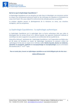Communiqué	
  de	
  Presse	
  
Contact	
  Presse	
  :	
  Patricia	
  	
  Bénitah	
  -­‐	
  PB	
  COMMUNICATION-­‐	
  7,	
  Villa	
  des	
  Sablons-­‐	
  92200	
  Neuilly	
  sur	
  Seine	
  
Tel	
  :	
  +	
  33	
  (0)1	
  47	
  31	
  11	
  06	
  –	
  Email	
  :	
  pbcom@pbcommunication.fr	
  -­‐www.pbcommunication.fr	
  
	
  
3	
  
	
  
Qu’est-­‐ce	
  que	
  la	
  Sophrologie	
  Caycédienne	
  ?	
  	
  
La	
  Sophrologie	
  Caycédienne	
  est	
  une	
  discipline	
  qui	
  aide	
  chacun	
  à	
  développer	
  une	
  conscience	
  sereine	
  
au	
  moyen	
  d’un	
  entraînement	
  personnel	
  fondé	
  sur	
  des	
  techniques	
  de	
  relaxation	
  et	
  d’activation	
  du	
  
corps	
  et	
  de	
  l’esprit.	
  Elle	
  a	
  pour	
  objectif	
  le	
  renforcement	
  des	
  attitudes	
  positives	
  au	
  quotidien.	
  
La	
   pratique	
   régulière	
   permet	
   le	
   développement	
   de	
   la	
   résistance	
   au	
   stress,	
   aux	
   situations	
  
anxiogènes…dont	
  les	
  acouphènes.	
  	
  
	
  
La	
  Sophrologie	
  Caycédienne	
  :	
  la	
  sophrologie	
  authentique	
  
La	
   Sophrologie	
   Caycédienne	
   est	
   la	
   sophrologie	
   dans	
   sa	
   forme	
   authentique	
   telle	
   que	
   créée	
   et	
  
développée	
  dans	
  les	
  années	
  60	
  par	
  le	
  Dr.	
  Alfonso	
  Caycedo.	
  Son	
  approche	
  résolument	
  médicale	
  et	
  
scientifique	
  vise	
  alors	
  à	
  apporter	
  à	
  ses	
  patients	
  une	
  amélioration	
  de	
  leur	
  qualité	
  de	
  vie.	
  	
  
Aujourd’hui	
  Sofrocay®,	
  abréviation	
  de	
  «	
  Sophrologie	
  Caycédienne	
  »	
  est	
  l’organisation	
  qui	
  fédère	
  plus	
  
de	
   40	
   écoles	
   de	
   formation	
   au	
   master	
   de	
   Sophrologie	
   Caycédienne	
   et	
   plusieurs	
   milliers	
   de	
  
sophrologues	
  formés	
  dans	
  le	
  respect	
  de	
  la	
  méthode.	
  Le	
  Dr.	
  Natalia	
  Caycedo,	
  docteur	
  en	
  médecine,	
  
spécialiste	
  en	
  psychiatrie,	
  diplômée	
  en	
  neuropsychologie	
  et	
  neurophysiologie	
  assure	
  la	
  formation	
  
des	
  étudiants	
  des	
  2ème
	
  et	
  3ème
	
  cycle.	
  
	
  
Pour	
  en	
  savoir	
  plus,	
  trouver	
  un	
  sophrologue	
  caycédien	
  ou	
  une	
  école	
  déléguée	
  près	
  de	
  chez	
  vous	
  :	
  
www.sofrocay.com	
  
	
  
	
  
	
  
	
  
 