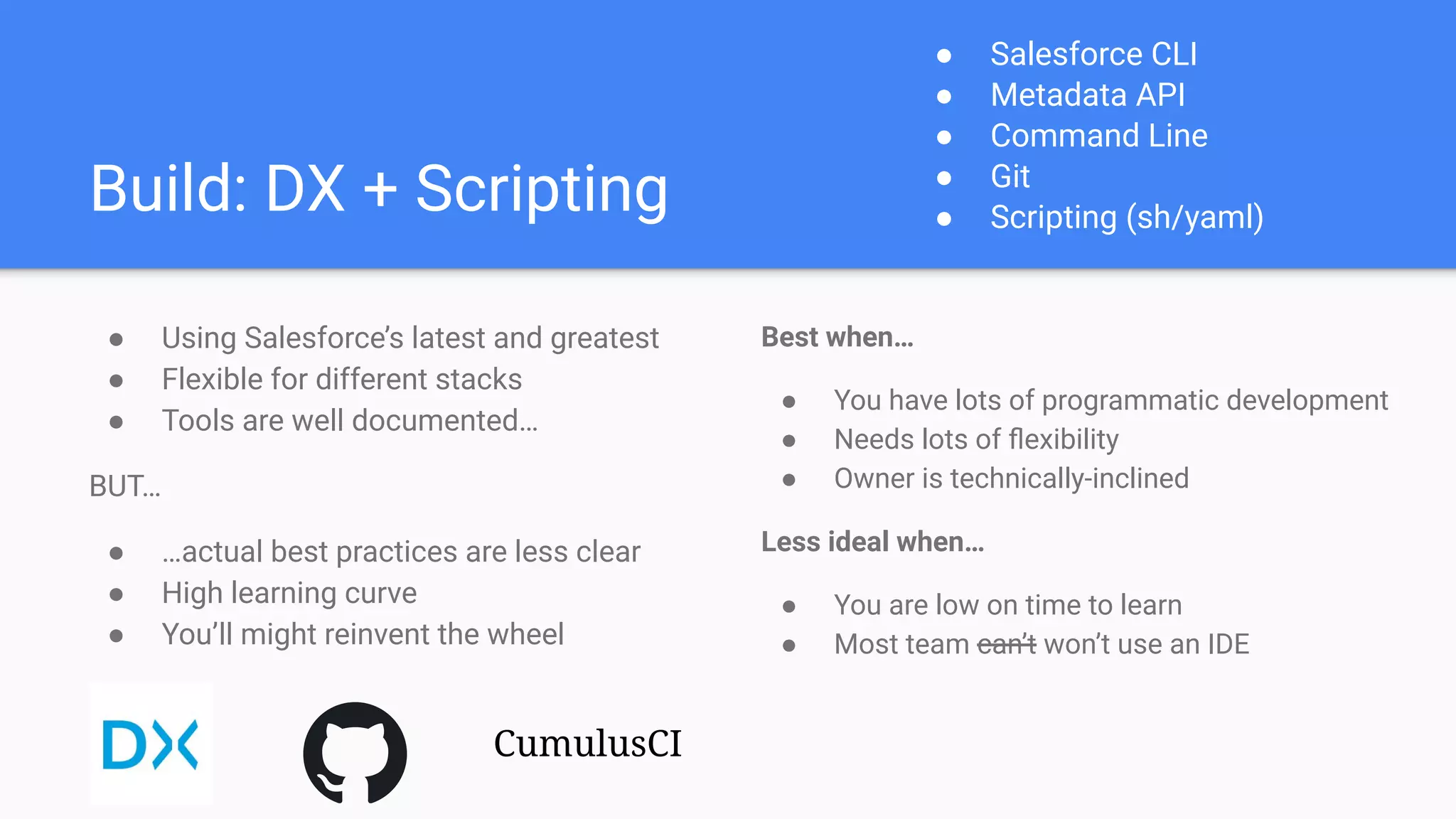 Build: DX + Scripting
● Using Salesforce’s latest and greatest
● Flexible for different stacks
● Tools are well documented…
BUT…
● …actual best practices are less clear
● High learning curve
● You’ll might reinvent the wheel
Best when…
● You have lots of programmatic development
● Needs lots of ﬂexibility
● Owner is technically-inclined
Less ideal when…
● You are low on time to learn
● Most team can’t won’t use an IDE
● Salesforce CLI
● Metadata API
● Command Line
● Git
● Scripting (sh/yaml)
CumulusCI
 