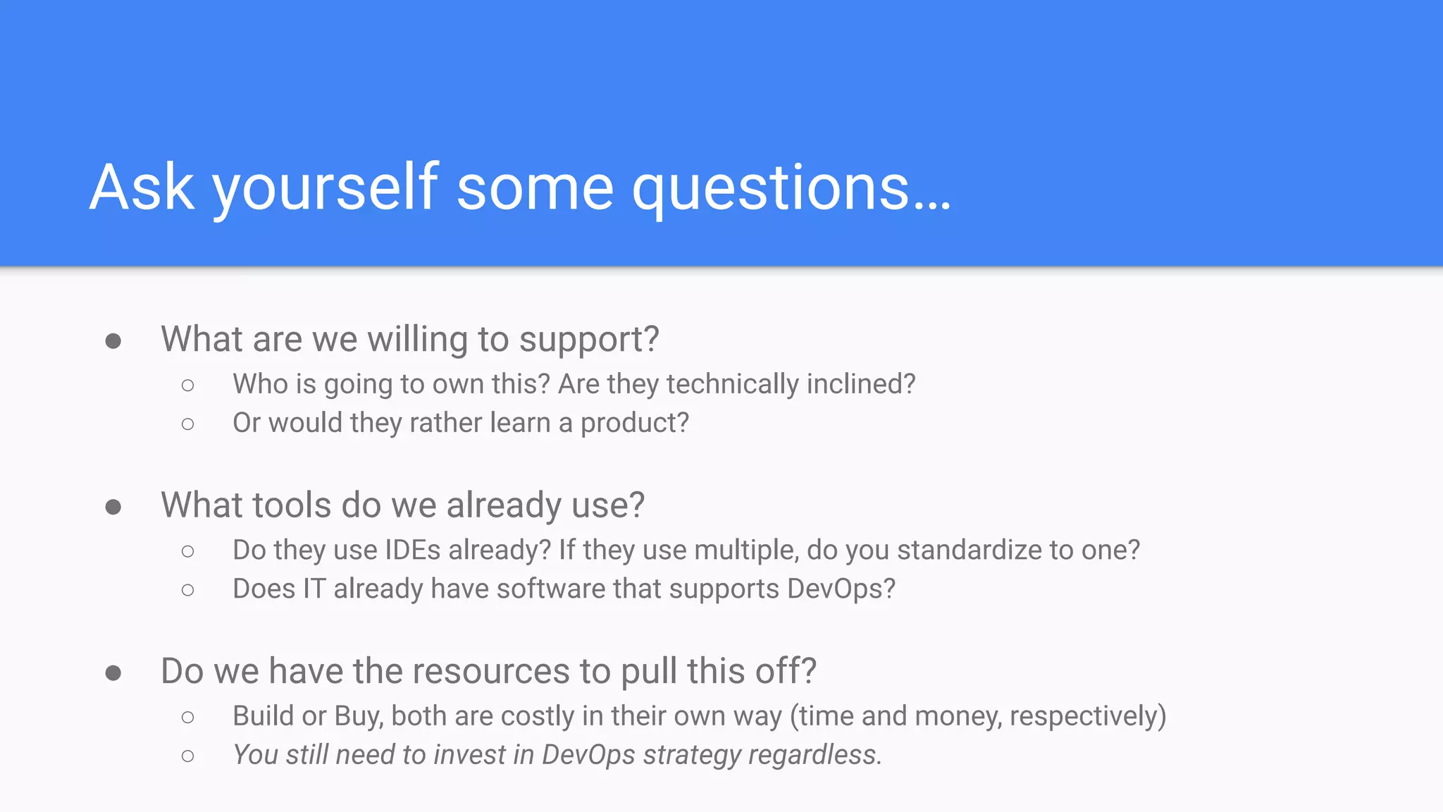 Ask yourself some questions…
● What are we willing to support?
○ Who is going to own this? Are they technically inclined?
○ Or would they rather learn a product?
● What tools do we already use?
○ Do they use IDEs already? If they use multiple, do you standardize to one?
○ Does IT already have software that supports DevOps?
● Do we have the resources to pull this off?
○ Build or Buy, both are costly in their own way (time and money, respectively)
○ You still need to invest in DevOps strategy regardless.
 