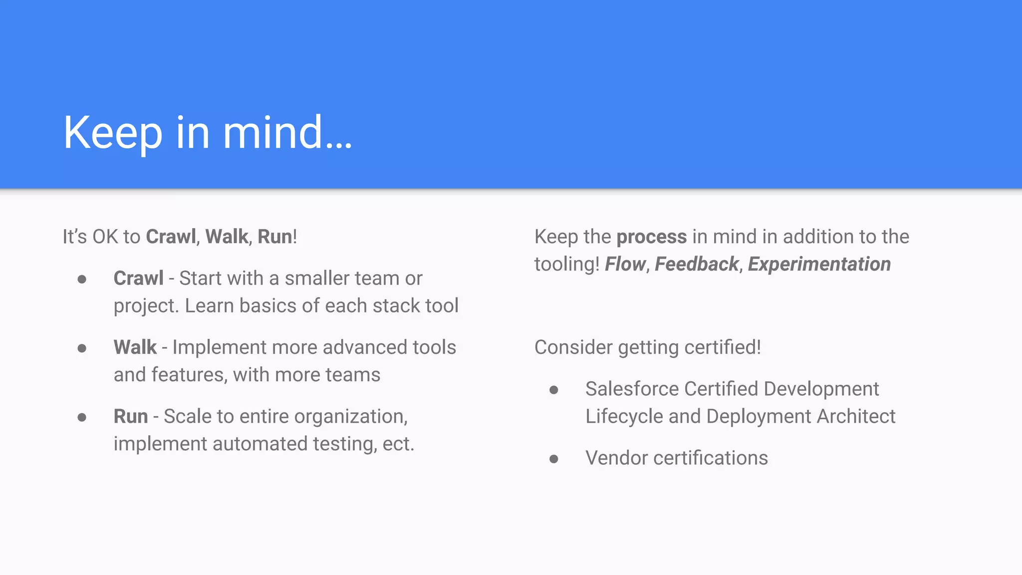 Keep in mind…
It’s OK to Crawl, Walk, Run!
● Crawl - Start with a smaller team or
project. Learn basics of each stack tool
● Walk - Implement more advanced tools
and features, with more teams
● Run - Scale to entire organization,
implement automated testing, ect.
Keep the process in mind in addition to the
tooling! Flow, Feedback, Experimentation
Consider getting certiﬁed!
● Salesforce Certiﬁed Development
Lifecycle and Deployment Architect
● Vendor certiﬁcations
 