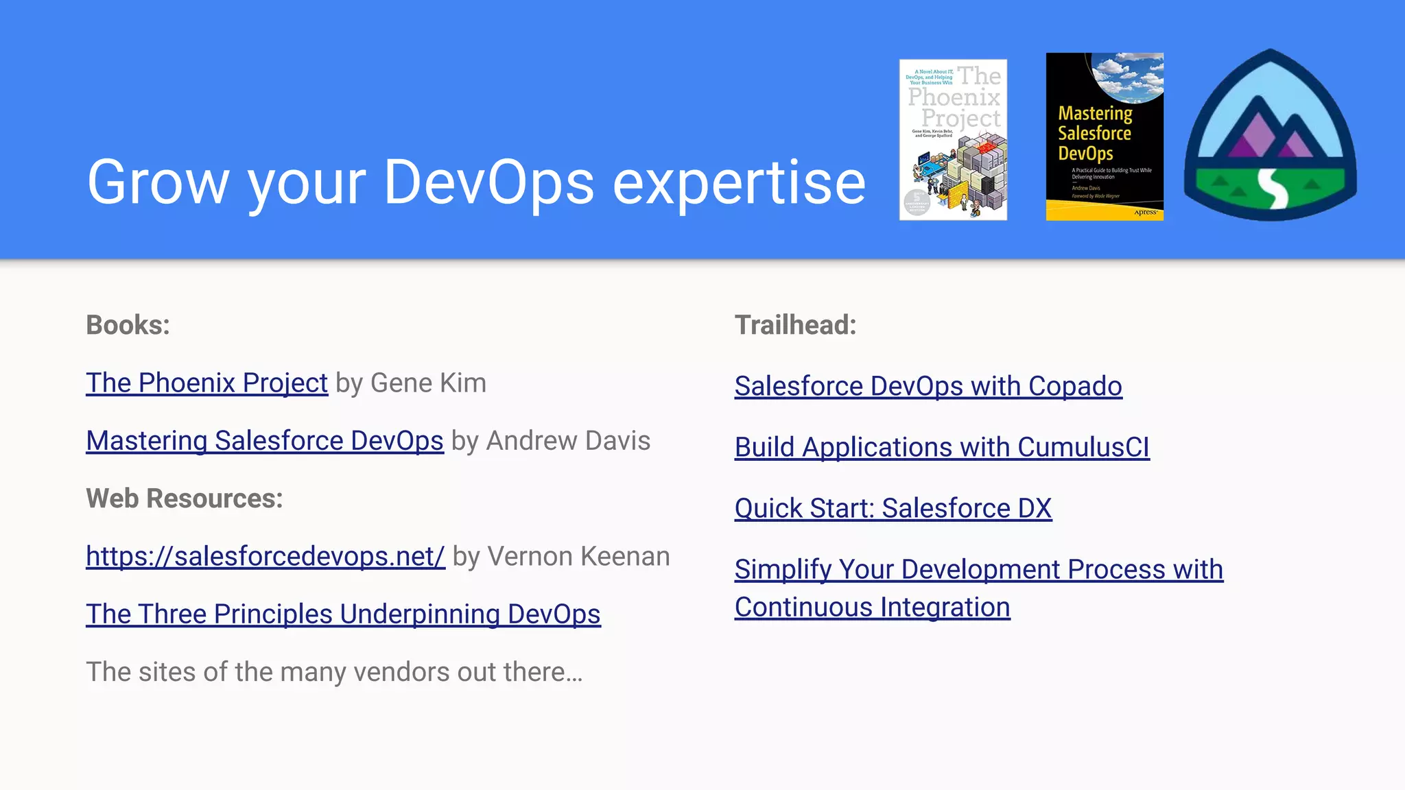 Grow your DevOps expertise
Books:
The Phoenix Project by Gene Kim
Mastering Salesforce DevOps by Andrew Davis
Web Resources:
https://salesforcedevops.net/ by Vernon Keenan
The Three Principles Underpinning DevOps
The sites of the many vendors out there…
Trailhead:
Salesforce DevOps with Copado
Build Applications with CumulusCI
Quick Start: Salesforce DX
Simplify Your Development Process with
Continuous Integration
 