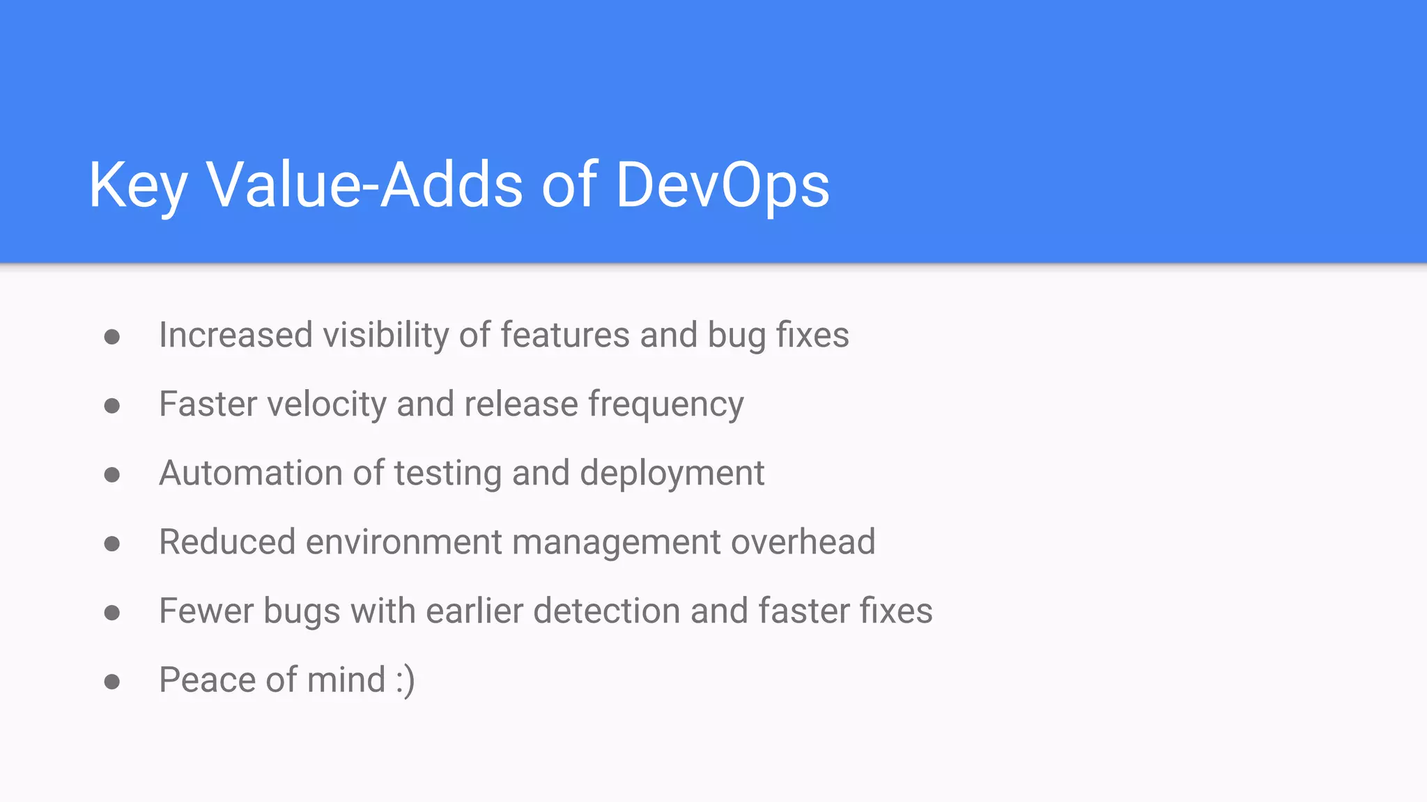 Key Value-Adds of DevOps
● Increased visibility of features and bug ﬁxes
● Faster velocity and release frequency
● Automation of testing and deployment
● Reduced environment management overhead
● Fewer bugs with earlier detection and faster ﬁxes
● Peace of mind :)
 
