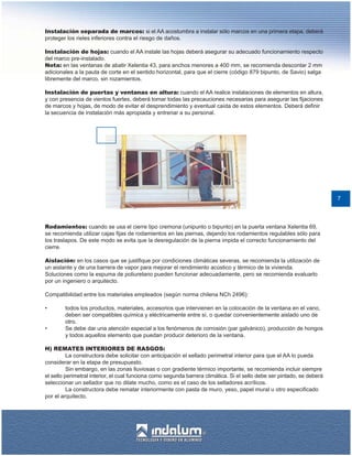 Instalación separada de marcos: si el AA acostumbra a instalar sólo marcos en una primera etapa, deberá
proteger los rieles inferiores contra el riesgo de daños.

Instalación de hojas: cuando el AA instale las hojas deberá asegurar su adecuado funcionamiento respecto
del marco pre-instalado.
Nota: en las ventanas de abatir Xelentia 43, para anchos menores a 400 mm, se recomienda descontar 2 mm
adicionales a la pauta de corte en el sentido horizontal, para que el cierre (código 879 bipunto, de Savio) salga
libremente del marco, sin rozamientos.

Instalación de puertas y ventanas en altura: cuando el AA realice instalaciones de elementos en altura,
y con presencia de vientos fuertes, deberá tomar todas las precauciones necesarias para asegurar las fijaciones
de marcos y hojas, de modo de evitar el desprendimiento y eventual caída de estos elementos. Deberá definir
la secuencia de instalación más apropiada y entrenar a su personal.




                                                                                                                         7




Rodamientos: cuando se usa el cierre tipo cremona (unipunto o bipunto) en la puerta ventana Xelentia 69,
se recomienda utilizar cajas fijas de rodamientos en las piernas, dejando los rodamientos regulables sólo para
los traslapos. De este modo se evita que la desregulación de la pierna impida el correcto funcionamiento del
cierre.

Aislación: en los casos que se justifique por condiciones climáticas severas, se recomienda la utilización de
un aislante y de una barrera de vapor para mejorar el rendimiento acústico y térmico de la vivienda.
Soluciones como la espuma de poliuretano pueden funcionar adecuadamente, pero se recomienda evaluarlo
por un ingeniero o arquitecto.

Compatibilidad entre los materiales empleados (según norma chilena NCh 2496):

•       todos los productos, materiales, accesorios que intervienen en la colocación de la ventana en el vano,
        deben ser compatibles química y eléctricamente entre sí, o quedar convenientemente aislado uno de
        otro.
•       Se debe dar una atención especial a los fenómenos de corrosión (par galvánico), producción de hongos
        y todos aquellos elemento que puedan producir deterioro de la ventana.

H) REMATES INTERIORES DE RASGOS:
          La constructora debe solicitar con anticipación el sellado perimetral interior para que el AA lo pueda
considerar en la etapa de presupuesto.
          Sin embargo, en las zonas lluviosas o con gradiente térmico importante, se recomienda incluir siempre
el sello perimetral interior, el cual funciona como segunda barrera climática. Si el sello debe ser pintado, se deberá
seleccionar un sellador que no dilate mucho, como es el caso de los selladores acrílicos.
          La constructora debe rematar interiormente con pasta de muro, yeso, papel mural u otro especificado
por el arquitecto.
 