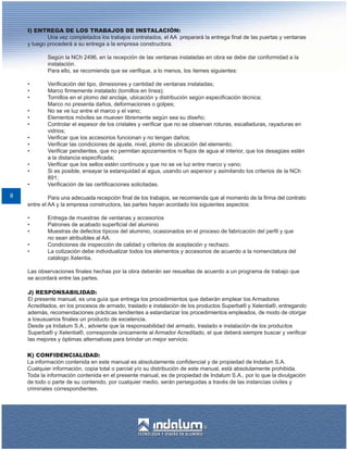 I) ENTREGA DE LOS TRABAJOS DE INSTALACIÓN:
            Una vez completados los trabajos contratados, el AA preparará la entrega final de las puertas y ventanas
    y luego procederá a su entrega a la empresa constructora.

            Según la NCh 2496, en la recepción de las ventanas instaladas en obra se debe dar conformidad a la
            instalación.
            Para ello, se recomienda que se verifique, a lo menos, los ítemes siguientes:

    •       Verificación del tipo, dimesiones y cantidad de ventanas instaladas;
    •       Marco firmemente instalado (tornillos en línea);
    •       Tornillos en el plomo del anclaje, ubicación y distribución según especificación técnica;
            Marco no presenta daños, deformaciones o golpes;
    •       No se ve luz entre el marco y el vano;
    •       Elementos móviles se mueven libremente según sea su diseño;
    •       Controlar el espesor de los cristales y verificar que no se observan roturas, escalladuras, rayaduras en
            vidrios;
    •       Verificar que los accesorios funcionan y no tengan daños;
    •       Verificar las condiciones de ajuste, nivel, plomo de ubicación del elemento;
    •       Verificar pendientes, que no permitan apozamientos ni flujos de agua al interior, que los desagües estén
            a la distancia especificada;
    •       Verificar que los sellos estén contínuos y que no se ve luz entre marco y vano;
    •       Si es posible, ensayar la estanquidad al agua, usando un aspersor y asimilando los criterios de la NCh
            891;
    •       Verificación de las certificaciones solicitadas.

8            Para una adecuada recepción final de los trabajos, se recomienda que al momento de la firma del contrato
    entre el AA y la empresa constructora, las partes hayan acordado los siguientes aspectos:

    •       Entrega de muestras de ventanas y accesorios
    •       Patrones de acabado superficial del aluminio
    •       Muestras de defectos típicos del aluminio, ocasionados en el proceso de fabricación del perfil y que
            no sean atribuibles al AA.
    •       Condiciones de inspección de calidad y criterios de aceptación y rechazo.
    •       La cotización debe individualizar todos los elementos y accesorios de acuerdo a la nomenclatura del
            catálogo Xelentia.

    Las observaciones finales hechas por la obra deberán ser resueltas de acuerdo a un programa de trabajo que
    se acordará entre las partes.

    J) RESPONSABILIDAD:
    El presente manual, es una guía que entrega los procedimientos que deberán emplear los Armadores
    Acreditados, en los procesos de armado, traslado e instalación de los productos Superba® y Xelentia®, entregando
    además, recomendaciones prácticas tendientes a estandarizar los procedimientos empleados, de modo de otorgar
    a losusuarios finales un producto de excelencia.
    Desde ya Indalum S.A., advierte que la responsabilidad del armado, traslado e instalación de los productos
    Superba® y Xelentia®, corresponde únicamente al Armador Acreditado, el que deberá siempre buscar y verificar
    las mejores y óptimas alternativas para brindar un mejor servicio.

    K) CONFIDENCIALIDAD:
    La información contenida en este manual es absolutamente confidencial y de propiedad de Indalum S.A.
    Cualquier información, copia total o parcial y/o su distribución de este manual, está absolutamente prohibida.
    Toda la información contenida en el presente manual, es de propiedad de Indalum S.A., por lo que la divulgación
    de todo o parte de su contenido, por cualquier medio, serán perseguidas a través de las instancias civiles y
    criminales correspondientes.
 