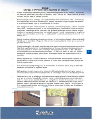 ANEXO 1
              LIMPIEZA Y MANTENCIÓN DEL ALUMINIO EN SERVICIO
•   Aunque el aluminio es un metal muy noble y estéticamente agradable, es muy sensible a la acción de
    las sustancias ácidas tales como los ácidos: muriático, nítrico, sulfúrico, etc. y a las sustancias alcalinas
    como por ejemplo: la cal, el yeso y el cemento.

•   El anodizado y la pintura le otorgan a la superficie de este metal una resistencia extra a las manchas y
    a la corrosión pero la acumulación de suciedad, maltrato que produzca rayas u orificios que penetren
    el recubrimiento hasta el metal, lo hará susceptible de corrosión.

•   Para proteger el aluminio durante las faenas de instalación y terminaciones en obra y evitar los problemas
    de suciedad y manchas de corrosión, lo más aconsejable es frotar cera sobre las superficies o aplicar
    una delgada capa de laca del tipo metacrilato, que facilita las faenas de la próxima limpieza. Algunos
    instaladores usan vaselina, que protege bien contra la corrosión, pero la limpieza posterior complica su
    uso. Es responsabilidad del AA evitar que se produzca daño en los materiales hasta el momento de su
    entrega al DTO.

•   Cuando el material está ligeramente sucio, como ocurre en servicio interior, bastará frotarlo con una tela
    húmeda y si se desea darle brillo puede frotar con cera líquida que además evitará que se acumule el
    polvo tan fácilmente.

•   Cuando la suciedad es más pesada puede aplicarse jabón neutro o detergente de las mismas características
    frotando la superficie con cepillo duro ó estopa de acero. Si ninguno de estos métodos es suficiente,
    será necesario usar un abrasivo como por ejemplo el óxido de aluminio, grano N° 200 a 400. Este
    abrasivo se mezcla con aceite emulsionado con agua y se aplica con estopa de acero fina, frotando               9
    ligeramente. Después se lava la superficie para eliminar todo residuo que haya quedado sobre la
    superficie.

•   Es muy importante que los residuos metálicos sean completamente eliminados de la superficie del
    aluminio evitando que el contacto con la humedad, se formen pares galvánicos que son el origen del
    fenómeno de corrosión.

•   Si el aluminio es natural (sin ningún tipo de recubrimiento), es necesario aplicar, después del lavado,
    trementina para eliminar los depósitos negros.

•   La limpieza es necesaria para mantener el aspecto nítido y atractivo del aluminio original ocuando es
    importante eliminar las acumulaciones de depósitos de suciedad que promueven algún tipo de corrosión.

•   La frecuencia con que se debe limpiar el aluminio en servicio está dada por la calidad del medio ambiente
    en el que se encuentre instalado. En ambientes marino o industrial agresivo se recomienda una vez
    cada tres meses, pero si la acción del medio se acompaña con abrasión de brisa salina con arenisca,
    entonces la frecuencia debe ser una vez al mes o más aún. En ambientes de ciudad sin polución o
    rurales la limpieza puede ser tan lejana como se desee. En todo caso la limpieza, cuando no sea con
    fines estéticos, puede limitarse a un mínimo o eliminarse por completo sin peligro que el metal sufra
    ataque de consecuencia.
 