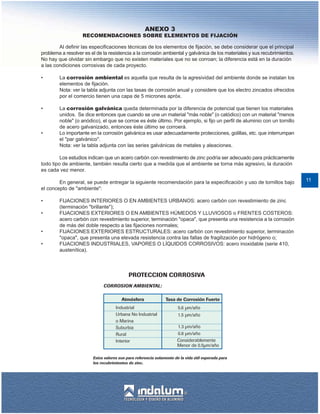 ANEXO 3
                   RECOMENDACIONES SOBRE ELEMENTOS DE FIJACIÓN

        Al definir las especificaciones técnicas de los elementos de fijación, se debe considerar que el principal
problema a resolver es el de la resistencia a la corrosión ambiental y galvánica de los materiales y sus recubrimientos.
No hay que olvidar sin embargo que no existen materiales que no se corroan; la diferencia está en la duración
a las condiciones corrosivas de cada proyecto.

•       La corrosión ambiental es aquella que resulta de la agresividad del ambiente donde se instalan los
        elementos de fijación.
        Nota: ver la tabla adjunta con las tasas de corrosión anual y considere que los electro zincados ofrecidos
        por el comercio tienen una capa de 5 micrones apróx.

•       La corrosión galvánica queda determinada por la diferencia de potencial que tienen los materiales
        unidos. Se dice entonces que cuando se une un material "más noble" (o catódico) con un material "menos
        noble" (o anódico), el que se corroe es éste último. Por ejemplo, si fijo un perfil de aluminio con un tornillo
        de acero galvanizado, entonces éste último se corroerá.
•       Lo importante en la corrosión galvánica es usar adecuadamente protecciones, golillas, etc. que interrumpan
        el "par galvánico".
        Nota: ver la tabla adjunta con las series galvánicas de metales y aleaciones.

         Los estudios indican que un acero carbón con revestimiento de zinc podría ser adecuado para prácticamente
todo tipo de ambiente, también resulta cierto que a medida que el ambiente se torna más agresivo, la duración
es cada vez menor.

        En general, se puede entregar la siguiente recomendación para la especificación y uso de tornillos bajo            11
el concepto de "ambiente":

•       FIJACIONES INTERIORES O EN AMBIENTES URBANOS: acero carbón con revestimiento de zinc
        (terminación "brillante");
•       FIJACIONES EXTERIORES O EN AMBIENTES HÚMEDOS Y LLUVIOSOS o FRENTES COSTEROS:
        acero carbón con revestimiento superior, terminación "opaca", que presenta una resistencia a la corrosión
        de más del doble respecto a las fijaciones normales;
•       FIJACIONES EXTERIORES ESTRUCTURALES: acero carbón con revestimiento superior, terminación
        "opaca", que presenta una elevada resistencia contra las fallas de fragilización por hidrógeno o;
•       FIJACIONES INDUSTRIALES, VAPORES O LÍQUIDOS CORROSIVOS: acero inoxidable (serie 410,
        austenítica).
 
