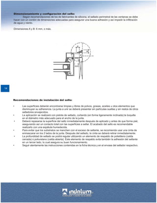 Dimensionamiento y configuración del sello:
             Según recomendaciones de los de fabricantes de silicona, el sellado perimetral de las ventanas se debe
     hacer con un cordón de dimensiones adecuadas para asegurar una buena adhesión y así impedir la infiltración
     de agua y viento.

     Dimensiones A y B: 6 mm, o más.




14



     Recomendaciones de instalación del sello:

     •      Las superficies deberán encontrarse limpias y libres de polvos, grasas, aceites u otos elementos que
            disminuyan su adherencia. La junta a unir se deberá presentar sin partículas sueltas y sin restos de otros
            selladores envejecidos.
     •      La aplicación se realizará con pistola de sellado, cortando (en forma ligeramente inclinada) la boquilla
            en el diámetro más adecuado para el ancho de la junta.
     •      Deberá repasarse la superficie del sello inmediatamente después de aplicado y antes de que forme piel,
            asegurando así un contacto total con las superficies a sellar. El acabado del sello es recomendable
            realizarlo con una espátula humedecida.
     •      Para evitar que los substratos se manchen con el exceso de sellante, se recomienda usar una cinta de
            enmascarar en los 2 lados de la junta. Después del sellado, la cinta se deberá retirar inmediatamente.
     •      La profundidad de sellado se podrá regular utilizando un elemento de respaldo de polietileno (celda
            cerrada) o poliuretano (celda abierta). Este elemento de respaldo evita también la adhesión del sellante
            en un tercer lado, lo cual asegura su buen funcionamiento.
     •      Seguir atentamente las instrucciones contenidas en la ficha técnica y en el envase del sellador respectivo.
 