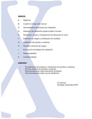 INDICE:

A.       Objetivos

B.       A quién se dirige este manual

C.       Generalidades del proceso de instalación

D.       Despacho de elementos desde el taller a la obra

E.       Recepción, acopio y manipulación de elementos en obra

F.       Definición de rasgos y rectificación de medidas

G.       Instalación de puertas y ventanas

H.       Remates interiores de rasgos

I.       Entrega de los trabajos de instalación

J.       Responsabilidad

K.       Confidencialidad


ANEXOS:

     •     Procedimiento de limpieza y mantención de puertas y ventanas
     •     Normas chilenas de puertas y ventanas
     •     Recomendaciones sobre elementos de fijación
     •     Recomendaciones sobre uso de selladores




                                                    3da edición.
                                                    Santiago, Noviembre 2007
 