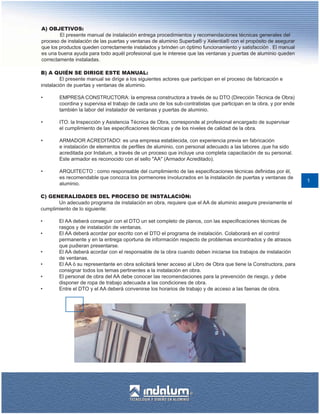 A) OBJETIVOS:
        El presente manual de instalación entrega procedimientos y recomendaciones técnicas generales del
proceso de instalación de las puertas y ventanas de aluminio Superba® y Xelentia® con el propósito de asegurar
que los productos queden correctamente instalados y brinden un óptimo funcionamiento y satisfacción . El manual
es una buena ayuda para todo aquél profesional que le interese que las ventanas y puertas de aluminio queden
correctamente instaladas.

B) A QUIÉN SE DIRIGE ESTE MANUAL:
         El presente manual se dirige a los siguientes actores que participan en el proceso de fabricación e
instalación de puertas y ventanas de aluminio.

•       EMPRESA CONSTRUCTORA: la empresa constructora a través de su DTO (Dirección Técnica de Obra)
        coordina y supervisa el trabajo de cada uno de los sub-contratistas que participan en la obra, y por ende
        también la labor del instalador de ventanas y puertas de aluminio.

•       ITO: la Inspección y Asistencia Técnica de Obra, corresponde al profesional encargado de supervisar
        el cumplimiento de las especificaciones técnicas y de los niveles de calidad de la obra.

•       ARMADOR ACREDITADO: es una empresa establecida, con experiencia previa en fabricación
        e instalación de elementos de perfiles de aluminio, con personal adecuado a las labores ,que ha sido
        acreditada por Indalum, a través de un proceso que incluye una completa capacitación de su personal.
        Este armador es reconocido con el sello "AA" (Armador Acreditado).

•       ARQUITECTO : como responsable del cumplimiento de las especificaciones técnicas definidas por él,
        es recomendable que conozca los pormenores involucrados en la instalación de puertas y ventanas de
                                                                                                                    1
        aluminio.

C) GENERALIDADES DEL PROCESO DE INSTALACIÓN:
       Un adecuado programa de instalación en obra, requiere que el AA de aluminio asegure previamente el
cumplimiento de lo siguiente:

•       El AA deberá conseguir con el DTO un set completo de planos, con las especificaciones técnicas de
        rasgos y de instalación de ventanas.
•       El AA deberá acordar por escrito con el DTO el programa de instalación. Colaborará en el control
        permanente y en la entrega oportuna de información respecto de problemas encontrados y de atrasos
        que pudieran presentarse.
•       El AA deberá acordar con el responsable de la obra cuando deben iniciarse los trabajos de instalación
        de ventanas.
•       El AA ó su representante en obra solicitará tener acceso al Libro de Obra que tiene la Constructora, para
        consignar todos los temas pertinentes a la instalación en obra.
•       El personal de obra del AA debe conocer las recomendaciones para la prevención de riesgo, y debe
        disponer de ropa de trabajo adecuada a las condiciones de obra.
•       Entre el DTO y el AA deberá convenirse los horarios de trabajo y de acceso a las faenas de obra.
 