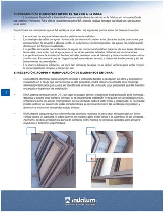 D) DESPACHO DE ELEMENTOS DESDE EL TALLER A LA OBRA:
             Los sistemas Superba® y Xelentia® imponen estándares de calidad en la fabricación e instalación de
    las puertas y ventanas. Para ello se recomienda que el AA trate de realizar la mayor cantidad de operaciones
    en el taller.

    En particular se recomienda que el AA verifique en el taller los siguientes puntos antes del despacho a obra:

    •       Las uniones de esquina deben resultar debidamente selladas.
    •       Los destajes de salida de aguas lluvias y de condensación deben estar ubicados en las posiciones que
            corresponden de acuerdo a planos. (nota: en soluciones con termopaneles, las aguas de condensación
            disminuyen en forma considerable).
    •       Los perfiles con aletas de recolección de aguas de condensación deben disponer de sus tapas plásticas
            terminales, para evitar que el agua escurra hacia las paredes laterales dañando las terminaciones.
    •       Las perforaciones de instalación hechas en taller, deberán tener el diámetro y distanciamiento adecuados
            y uniformes. Esto evitará que se hagan las perforaciones en terreno, a distancias inadecuadas y sin las
            herramientas recomendadas.
    •       Los marcos tubulares inferiores, es decir con cámaras de agua, no se deben perforar para evitar romper
            la impermeabilidad del piso y del propio riel.
    E) RECEPCIÓN, ACOPIO Y MANIPULACIÓN DE ELEMENTOS EN OBRA:

    •       El AA deberá identificar cada elemento enviado a obra para facilitar la recepción en obra y su posterior
            instalación en el rasgo que corresponda. A este propósito, podrá utilizar una etiqueta que contenga
            información itemizada que pueda ser identificada a través de un listado cuya propiedad sea del maestro
            encargado y supervisor de instalación.
2
    •       El AA deberá conseguir con el DTO un lugar de acopio idóneo; el cual debe estar protegido de la humedad,
            del polvo y deberá estar siempre cerrado. Si el programa de instalación no requiere de un bodegaje previo,
            entonces la zona de acopio momentáneo de las ventanas deberá estar limpia y despejada. Si no resulta
            posible obtener un espacio de estas características se recomienda cubrir las ventanas con plástico y
            disminuir al máximo el tiempo de acopio en obra.

    •       El AA deberá asegurar que los elementos de aluminio recibidos en obra sean almacenados en forma
            vertical (sobre un caballete, o sobre apoyos de madera) para evitar daños a la superficie de las ventanas.
            Asimismo, se debe proteger las zonas de contacto entre marcos de ventanas apiladas, para prevenir
            rayaduras o deterioros superficiales.
 