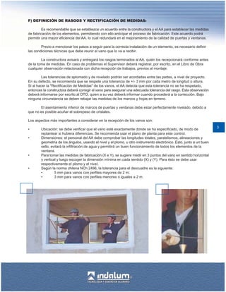 F) DEFINICIÓN DE RASGOS Y RECTIFICACIÓN DE MEDIDAS:

         Es recomendable que se establezca un acuerdo entre la constructora y el AA para establecer las medidas
de fabricación de los elementos, permitiendo con ello anticipar el proceso de fabricación. Este acuerdo podrá
permitir una mayor eficiencia del AA, lo cual redundará en el mejoramiento de la calidad de puertas y ventanas.

        Previo a mencionar los pasos a seguir para la correcta instalación de un elemento, es necesario definir
las condiciones técnicas que debe reunir el vano que lo va a recibir.

        La constructora avisará y entregará los rasgos terminados al AA, quién los recepcionará conforme antes
de la toma de medidas. En caso de problemas el Supervisor deberá registrar, por escrito, en el Libro de Obra
cualquier observación relacionada con dicha recepción de trabajos, previos al montaje.

         Las tolerancias de aplomado y de nivelado podrán ser acordadas entre las partes, a nivel de proyecto.
En su defecto, se recomienda que se respete una tolerancia de +/- 3 mm por cada metro de longitud o altura.
Si al hacer la "Rectificación de Medidas" de los vanos, el AA detecta que esta tolerancia no se ha respetado,
entonces la constructora deberá corregir el vano para asegurar una adecuada tolerancia del rasgo. Esta observación
deberá informarse por escrito al DTO, quien a su vez deberá informar cuando procederá a la corrección. Bajo
ninguna circunstancia se deben rebajar las medidas de los marcos y hojas en terreno.

       El asentamiento inferior de marcos de puertas y ventanas debe estar perfectamente nivelado, debido a
que no es posible acuñar el sobrepeso de cristales.

Los aspectos más importantes a considerar en la recepción de los vanos son:
                                                                                                                      3
•       Ubicación: se debe verificar que el vano esté exactamente donde se ha especificado, de modo de
        replantear si hubiera diferencias. Se recomienda usar el plano de planta para este control.
•       Dimensiones: el personal del AA debe comprobar las longitudes totales, paralelismos, alineaciones y
        geometría de los ángulos, usando el nivel y el plomo, u otro instrumento electrónico. Esto, junto a un buen
        sello, evitará la infiltración de agua y permitirá un buen funcionamiento de todos los elementos de la
        ventana.
•       Para tomar las medidas de fabricación (X e Y), se sugiere medir en 3 puntos del vano en sentido horizontal
        y vertical y luego escoger la dimensión mínima en cada sentido (X) y (Y). Para ésto se debe usar
        respectivamente el plomo y el nivel.
•       Según la norma chilena NCh 2496, la tolerancia para el descuadre es la siguiente:
        •        5 mm para vanos con perfiles mayores de 2 m;
        •        3 mm para vanos con perfiles menores o iguales a 2 m.
 