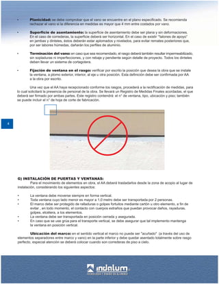 •       Planicidad: se debe comprobar que el vano se encuentre en el plano especificado. Se recomienda
            rechazar el vano si la diferencia en medidas es mayor que 4 mm entre costados por vano.

    •       Superficie de asentamiento: la superficie de asentamiento debe ser plana y sin deformaciones.
            En el caso de correderas, la superficie deberá ser horizontal. En el caso de existir “'talones de apoyo”
            en jambas y dinteles, éstos deberán estar aplomados y nivelados, para evitar remates posteriores que,
            por ser labores húmedas, dañarán los perfiles de aluminio.

    •       Terminación del vano: en caso que sea recomendado, el rasgo deberá también resultar impermeabilizado,
            sin sopladuras ni imperfecciones, y con rebaje y pendiente según detalle de proyecto. Todos los dinteles
            deben llevar un sistema de cortagotera.

    •       Fijación de ventana en el rasgo: verificar por escrito la posición que desea la obra que se instale
            la ventana, a plomo exterior, interior, al eje u otra posición. Esta definición debe ser confirmada por AA
            a la obra por escrito.

             Una vez que el AA haya recepcionado conforme los rasgos, procederá a la rectificación de medidas, para
    lo cual solicitará la presencia de personal de la obra. Se llevará un Registro de Medidas Finales acordadas, el que
    deberá ser firmado por ambas partes. Este registro contendrá: el n° de ventana, tipo, ubicación y piso; también
    se puede incluir el n° de hoja de corte de fabricación.




4




    G) INSTALACIÓN DE PUERTAS Y VENTANAS:
             Para el movimiento de elementos en obra, el AA deberá trasladarlos desde la zona de acopio al lugar de
    instalación, considerando los siguientes aspectos:

    •       La ventana debe moverse siempre en forma vertical.
    •       Toda ventana cuyo lado menor es mayor a 1,0 metro debe ser transportada por 2 personas.
    •       El marco debe ser protegido de ralladuras o golpes fortuitos mediante cartón u otro elemento, a fin de
            evitar , en todo momento, el contacto con cuerpos extraños que puedan provocar daños, rayaduras,
            golpes, etcétera, a los elementos.
    •       La ventana debe ser transportada en posición cerrada y asegurada.
    •       En caso que se use grúa para el transporte vertical, se debe asegurar que tal implemento mantenga
            la ventana en posición vertical.

            Ubicación del marco: en el sentido vertical el marco no puede ser "acuñado" (a través del uso de
    elementos separadores entre marco y vano) en la parte inferior y debe quedar asentado totalmente sobre rasgo
    perfecto, especial atención se deberá colocar cuando son correderas de piso a cielo.
 