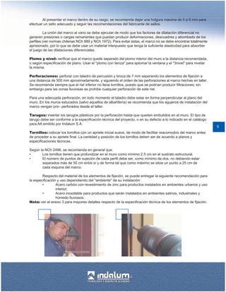 Al presentar el marco dentro de su rasgo, se recomienda dejar una holgura máxima de 5 a 6 mm para
efectuar un sello adecuado y seguir las recomendaciones del fabricante de sellos.

          La unión del marco al vano se debe ejecutar de modo que los factores de dilatación diferencial no
generen presiones o cargas remanentes que puedan producir deformaciones, descuadres y abombado de los
perfiles (ver normas chilenas NCh 889 y NCh 1972). Para evitar éstas, el marco no se debe encontrar totalmente
aprisionado, por lo que se debe usar un material interpuesto que tenga la suficiente elasticidad para absorber
el juego de las dilataciones diferenciales.

Plomo y nivel: verificar que el marco quede separado del plomo interior del muro a la distancia recomendada,
o según especificación de plano. Usar el "plomo con lienza" para aplomar la ventana y el "3nivel" para nivelar
la misma.

Perforaciones: perforar con taladro de percusión y broca de 7 mm separando los elementos de fijación a
una distancia de 500 mm aproximadamente, y siguiendo el orden de las perforaciones al marco hechas en taller.
Se recomienda siempre que el riel inferior no lleve tornillos, puesto que se podrían producir filtraciones; sin
embargo para las zonas lluviosas se prohibe cualquier perforación de este riel.

Para una adecuada perforación, en todo momento el taladro debe estar en forma perpendicular al plano del
muro. En los muros estucados (salvo aquellos de albañilería) se recomienda que los agujeros de instalación del
marco vengan pre– perforados desde el taller.

Tarugos: insertar los tarugos plásticos por la perforación hasta que queden embutidos en el muro. El tipo de
tarugo debe ser conforme a la especificación técnica del proyecto, o en su defecto a lo indicado en el catálogo
para AA emitido por Indalum S.A.
                                                                                                                  5
Tornillos: colocar los tornillos con un apriete inicial suave, de modo de facilitar reacomodos del marco antes
de proceder a su apriete final. La cantidad y posición de los tornillos deben ser de acuerdo a planos y
especificaciones técnicas.

Según la NCh 2496, se recomienda en general que:
•      Los tornillos tienen que profundizar en el muro como mínimo 2,5 cm en el sustrato estructural.
•      El número de puntos de sujeción de cada perfil debe ser, como mínimo de dos, no debiendo estar
       separados más de 50 cm entre sí y de forma tal que como máximo se sitúe un punto a 25 cm de
       cada esquina del marco.

        Respecto del material de los elementos de fijación, se puede entregar la siguiente recomendación para
la especificación y uso dependiendo del "ambiente" de su instalación:
        •        Acero carbón con revestimiento de zinc para productos instalados en ambientes urbanos y uso
                 interior;
        •        Acero inoxidable para productos que serán instalados en ambientes salinos, industriales y
                 húmedo lluviosos.
Nota: ver el anexo 3 para mayores detalles respecto de la especificación técnica de los elementos de fijación.
 
