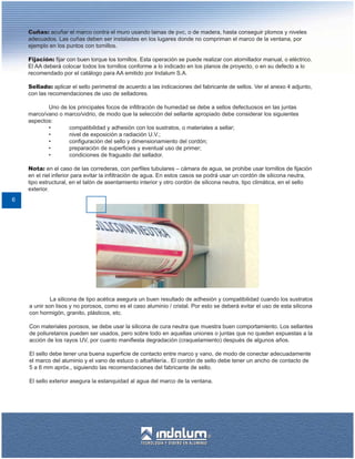 Cuñas: acuñar el marco contra el muro usando lainas de pvc, o de madera, hasta conseguir plomos y niveles
    adecuados. Las cuñas deben ser instaladas en los lugares donde no compriman el marco de la ventana, por
    ejemplo en los puntos con tornillos.

    Fijación: fijar con buen torque los tornillos. Esta operación se puede realizar con atornillador manual, o eléctrico.
    El AA deberá colocar todos los tornillos conforme a lo indicado en los planos de proyecto, o en su defecto a lo
    recomendado por el catálogo para AA emitido por Indalum S.A.

    Sellado: aplicar el sello perimetral de acuerdo a las indicaciones del fabricante de sellos. Ver el anexo 4 adjunto,
    con las recomendaciones de uso de selladores.

           Uno de los principales focos de infiltración de humedad se debe a sellos defectuosos en las juntas
    marco/vano o marco/vidrio, de modo que la selección del sellante apropiado debe considerar los siguientes
    aspectos:
           •      compatibilidad y adhesión con los sustratos, o materiales a sellar;
           •      nivel de exposición a radiación U.V.;
           •      configuración del sello y dimensionamiento del cordón;
           •      preparación de superficies y eventual uso de primer;
           •      condiciones de fraguado del sellador.

    Nota: en el caso de las correderas, con perfiles tubulares – cámara de agua, se prohibe usar tornillos de fijación
    en el riel inferior para evitar la infiltración de agua. En estos casos se podrá usar un cordón de silicona neutra,
    tipo estructural, en el talón de asentamiento interior y otro cordón de silicona neutra, tipo climática, en el sello
    exterior.
6




             La silicona de tipo acética asegura un buen resultado de adhesión y compatibilidad cuando los sustratos
    a unir son lisos y no porosos, como es el caso aluminio / cristal. Por esto se deberá evitar el uso de esta silicona
    con hormigón, granito, plásticos, etc.

    Con materiales porosos, se debe usar la silicona de cura neutra que muestra buen comportamiento. Los sellantes
    de poliuretanos pueden ser usados, pero sobre todo en aquellas uniones o juntas que no queden expuestas a la
    acción de los rayos UV, por cuanto manifiesta degradación (craquelamiento) después de algunos años.

    El sello debe tener una buena superficie de contacto entre marco y vano, de modo de conectar adecuadamente
    el marco del aluminio y el vano de estuco o albañilería.. El cordón de sello debe tener un ancho de contacto de
    5 a 6 mm apróx., siguiendo las recomendaciones del fabricante de sello.

    El sello exterior asegura la estanquidad al agua del marco de la ventana.
 