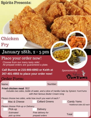Spirits Presents:
Chicken
Fry
January 28th, 2 - 5 pm
Order Form:
Name: Number:
Fried chicken meal
Please choose two sides, write how much you want of each:*
Mac & Cheese Collard Greens Candy Yams
Includes two sides, bottle of water, and a slice of Vanilla Cake by Sylvia's YumYums
with their famous Butter Cream Icing
Total:
Sponsored by:
*Additional sides $2 each
$12
Place your order now!
Choose from our many tasty side!
All prepaid orders are guaranteed a plate.
Pick­up Delivery
Please choose Pick­up or Delivery:
Estimated
pick up time:
Call Bunnie at 215­900­6993 or Keith at
267­401­4955 to place your order now! 
Free delivery for
prepaid orders
 