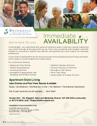 We’re here for you.
At Brookdale®, we understand that personal attention goes a long way toward supporting
your clients through all the places life can go. That’s why we partner with residents and their
families to customize a solution that delivers personalized care with respect for individual
preferences.
If your client could benefit from the service and care of an exceptional senior living community,
we’re ready to accommodate those needs today!
Our community features:
ALL THE PLACES LIFE CAN GO is a Trademark of Brookdale Senior Living Inc., Nashville, TN, USA
® Reg. U.S. Patent and TM Office NCOLO-FLY02-1013-VH
• Restaurant Style Dining
• Weekly Housekeeping
• Concierge Services
• Scheduled Transportation with
Shopping and Weekly Outings
• Monthly Calendar of Events
• 24-Hour Security on Premises
• Emergency Call System
• Short Term Stays
• Home Health  Therapy Services
Immediate
AVAILABILITY
Apartment Style Living
Lake Orienta and Pool View Rooms Available
Studio | One Bedroom | One Bedroom w/ Den | Two Bedroom~Two Bathroom Apartments
End of year incentives are still available...... Don't Wait!!
Contact Info: Tim Wagstaff, Sales and Marketing Director 407-260-2345 (community)
or 407-212-8654 (cell); TWagstaff@Brookdale.com
Independent Living and Assisted Living
Horizon Bay Altamonte Springs
217 Boston Ave | Altamonte Springs, FL 32701
P 407-260-2345 | F 407-260-5533
Assisted Living Lic. #9795
 