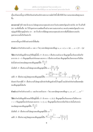 คู่มือสื่อการสอนวิชาคณิตศาสตร์ โดยความร่วมมือระหว่าง
                  สานักงานคณะกรรมการการศึกษาขั้นพื้นฐาน และ คณะวิทยาศาสตร์ จุฬาลงกรณ์มหาวิทยาลัย


เมื่อมาถึงตอนนี้ครูอาจให้นักเรียนช่วยกันอภิปรายสถานการณ์ต่อไปนี้ เพื่อให้เข้าใจความหมายของมัธยฐานมาก
ขึ้น

สถานการณ์ ในปี 1980 มีรายงานว่ามัธยฐานของอายุของประชากรในประเทศสหรัฐอเมริกาเท่ากับ 30 ปี แต่ในปี
2011 จะเพิ่มขึ้นเป็น 36 ปี ถ้าอุตสาหกรรมผลิตเครื่องอานวยความสะดวกต่างๆ ของประเทศสหรัฐอเมริกา เจาะ
กลุ่มลูกค้าที่มีอายุอยู่ในช่วง 18 30 ปี แล้วการที่มัธยฐานของอายุของประชากรเพิ่มขึ้นมีผลกระทบกับ
อุตสาหกรรมนี้หรือไม่อย่างไร

นอกจากนีครูอาจให้ตัวอย่างเหล่านี้เพิ่มเติม
        ้

ตัวอย่าง 1 สาหรับจานวนจริง a และ d ใดๆ จงหามัธยฐานของข้อมูล a, a                           d, a        2d, ..., a       (N      1)d


วิธีทา สาหรับข้อมูลที่กาหนดให้มีอยู่ทั้งสิ้น N ตัว หาก d เป็นจานวนจริงบวก ข้อมูลชุดนี้จะเรียงจากน้อยไป
มาก หาก d 0 ข้อมูลชุดนี้จะเท่ากันหมด และหาก d เป็นจานวนจริงลบ ข้อมูลชุดนี้จะเรียกจากมากไปน้อย
                                                 N       1
ดังนั้นตาแหน่งของมัธยฐานของข้อมูลชุดนี้คือ
                                                     2
                                                                    N         1
นั่นคือถ้า N เป็นจานวนคี่ มัธยฐานของข้อมูลชุดนี้เป็น a                            d
                                                                        2
                                                                  N                   N
                                                         a          d         a                1d
                                                                  2                   2                       N         1
แต่ถ้า N เป็นจานวนคู่ มัธยฐานของข้อมูลชุดนี้เป็น                                                       a                    d
                                                                              2                                     2
สังเกตว่าในกรณีที่ N เป็นจานวนคี่ มัธยฐานมีค่าเท่ากับข้อมูลตัวหนึ่งในชุดนี้ และมีค่าเท่ากับค่าเฉลี่ยเลขคณิต
ของข้อมูลชุดนี้เช่นกัน

ตัวอย่าง 2 สาหรับจานวนจริง a และจานวนจริงบวก r ใดๆ จงหามัธยฐานของข้อมูล a, ar, ar 2, ..., ar N                                   1




วิธีทา สาหรับข้อมูลที่กาหนดให้มีอยู่ทั้งสิ้น N ตัว หาก r (0,1) ข้อมูลชุดนี้จะเรียงจากมากไปน้อย หาก
r 1 ข้อมูลชุดนี้จะเท่ากันหมด และหาก r (1, ) ข้อมูลชุดนี้จะเรียกจากน้อยไปมาก ดังนั้นตาแหน่ง
                                N       1
ของมัธยฐานของข้อมูลชุดนี้คือ
                                    2
                                                                  N 1
นั่นคือถ้า N เป็นจานวนคี่ มัธยฐานของข้อมูลชุดนี้เป็น ar            2

                                                              N         N
                                                                          1            N
                                                         ar   2
                                                                   ar   2
                                                                                           1       r
แต่ถ้า N เป็นจานวนคู่ มัธยฐานของข้อมูลชุดนี้เป็น                                  ar   2
                                                                  2                            2

                                                         9
 