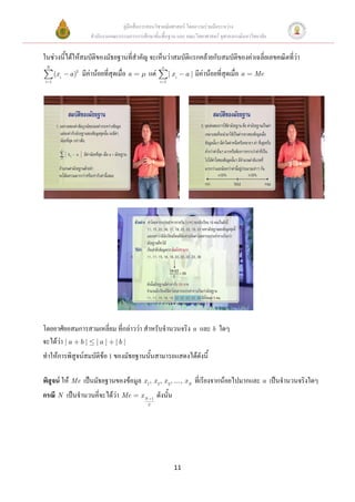 คู่มือสื่อการสอนวิชาคณิตศาสตร์ โดยความร่วมมือระหว่าง
                       สานักงานคณะกรรมการการศึกษาขั้นพื้นฐาน และ คณะวิทยาศาสตร์ จุฬาลงกรณ์มหาวิทยาลัย


ในช่วงนี้ได้ให้สมบัติของมัธยฐานที่สาคัญ จะเห็นว่าสมบัติแรกคล้ายกับสมบัติของค่าเฉลี่ยเลขคณิตที่ว่า
 N                                                          n
      (x i   a )2   มีค่าน้อยที่สุดเมื่อ a        แต่            | xi    a | มีค่าน้อยที่สุดเมื่อ a   Me
i 1                                                        i 1




โดยอาศัยอสมการสามเหลี่ยม ที่กล่าวว่า สาหรับจานวนจริง a และ b ใดๆ
จะได้ว่า | a b | | a | | b |
ทาให้การพิสูจน์สมบัติข้อ 1 ของมัธยฐานนั้นสามารถแสดงได้ดังนี้

พิสูจน์ ให้ Me เป็นมัธยฐานของข้อมูล x 1, x 2, x 3, ..., x N ที่เรียงจากน้อยไปมากและ a เป็นจานวนจริงใดๆ
กรณี N เป็นจานวนคีจะได้ว่า Me
                  ่                          xN       1
                                                          ดังนั้น
                                                  2




                                                                    11
 