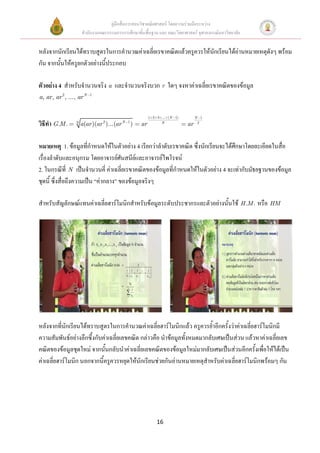 คู่มือสื่อการสอนวิชาคณิตศาสตร์ โดยความร่วมมือระหว่าง
                    สานักงานคณะกรรมการการศึกษาขั้นพื้นฐาน และ คณะวิทยาศาสตร์ จุฬาลงกรณ์มหาวิทยาลัย


หลังจากนักเรียนได้ทราบสูตรในการคานวณค่าเฉลี่ยเรขาคณิตแล้วครูควรให้นักเรียนได้อ่านหมายเหตุดังๆ พร้อม
กัน จากนั้นให้ครูยกตัวอย่างนี้ประกอบ

ตัวอย่าง 4 สาหรับจานวนจริง a และจานวนจริงบวก r ใดๆ จงหาค่าเฉลี่ยเรขาคณิตของข้อมูล
a, ar, ar 2, ..., ar N   1




                                                      1 2 3 ... (N 1)        N 1
วิธีทา G .M .   N
                    a(ar )(ar 2 )...(ar N 1 )    ar         N
                                                                        ar    2




หมายเหตุ 1. ข้อมูลที่กาหนดให้ในตัวอย่าง 4 เรียกว่าลาดับเรขาคณิต ซึ่งนักเรียนจะได้ศึกษาโดยละเอียดในสื่อ
เรื่องลาดับและอนุกรม โดยอาจารย์ศันสนีย์และอาจารย์ไพโรจน์
2. ในกรณีที่ N เป็นจานวนคี่ ค่าเฉลี่ยเรขาคณิตของข้อมูลที่กาหนดให้ในตัวอย่าง 4 จะเท่ากับมัธยฐานของข้อมูล
ชุดนี้ ซึ่งสื่อถึงความเป็น “ค่ากลาง” ของข้อมูลจริงๆ

สาหรับสัญลักษณ์แทนค่าเฉลี่ยฮาร์โมนิกสาหรับข้อมูลระดับประชากรและตัวอย่างนั้นใช้ H .M . หรือ HM




หลังจากที่นักเรียนได้ทราบสูตรในการคานวณค่าเฉลี่ยฮาร์โมนิกแล้ว ครูควรย้าอีกครั้งว่าค่าเฉลี่ยฮาร์โมนิกมี
ความสัมพันธ์อย่างลึกซึ้งกับค่าเฉลี่ยเลขคณิต กล่าวคือ นาข้อมูลทั้งหมดมากลับเศษเป็นส่วน แล้วหาค่าเฉลี่ยเลข
คณิตของข้อมูลชุดใหม่ จากนั้นกลับนาค่าเฉลี่ยเลขคณิตของข้อมูลใหม่มากลับเศษเป็นส่วนอีกครั้งเพื่อให้ได้เป็น
ค่าเฉลี่ยฮาร์โมนิก นอกจากนี้ครูควรหยุดให้นักเรียนช่วยกันอ่านหมายเหตุสาหรับค่าเฉลี่ยฮาร์โมนิกพร้อมๆ กัน




                                                          16
 