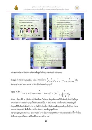 คู่มือสื่อการสอนวิชาคณิตศาสตร์ โดยความร่วมมือระหว่าง
                      สานักงานคณะกรรมการการศึกษาขั้นพื้นฐาน และ คณะวิทยาศาสตร์ จุฬาลงกรณ์มหาวิทยาลัย




หลังจากนักเรียนเข้าใจตัวอย่างที่ยกในสื่อชุดนี้แล้วครูควรยกตัวอย่างนี้ประกอบ

                                                                1   1   1                            1
ตัวอย่าง 5 สาหรับจานวนจริง a และ d ใดๆ ที่ทาให้                   ,   ,    , ...,                                เป็น
                                                                a a d a 2d        a                (N      1)d
จานวนจริงบวกทั้งหมด จงหาค่าเฉลี่ยฮาร์โมนิกของข้อมูลชุดนี้

                                               N                                           1
วิธีทา   H .M .
                  a      (a     d)    (a     2d ) ...      (a     (N     1)d )            N        1
                                                                                   a                   d
                                                                                               2
สังเกตว่าในกรณีที่ N เป็นจานวนคี่ ค่าเฉลี่ยฮาร์โมนิกของข้อมูลที่กาหนดให้ในตัวอย่างนี้จะเป็นข้อมูล
ตาแหน่งตรงกลางของข้อมูลชุดนี้พอดี ในขณะที่เมื่อ N เป็นจานวนคู่ ค่าเฉลี่ยฮาร์โมนิกของข้อมูลที่
กาหนดให้ในตัวอย่างนี้จะเป็นจานวนจริงที่เป็นค่าเฉลี่ยฮาร์โมนิกของข้อมูลสองข้อมูลที่อยู่ตาแหน่งตรง
กลางของข้อมูลชุดนี้ ซึ่งสื่อถึงความเป็น “ค่ากลาง” ของข้อมูลชุดนี้นั่นเอง
หมายเหตุ ข้อมูลในตัวอย่าง 5 เป็นลาดับฮาร์โมนิก ซึ่งนักเรียนจะได้ศึกษารายละเอียดของลาดับนี้ในสื่อเรื่อง
ลาดับและอนุกรม โดยอาจารย์ศันสนีย์และอาจารย์ไพโรจน์
                                                           17
 