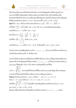 คู่มือสื่อการสอนวิชาคณิตศาสตร์ โดยความร่วมมือระหว่าง
                         สานักงานคณะกรรมการการศึกษาขั้นพื้นฐาน และ คณะวิทยาศาสตร์ จุฬาลงกรณ์มหาวิทยาลัย


เมื่อมาถึงตอนนี้ครูอาจชวนให้นักเรียนช่วยกันอภิปรายว่าสาหรับข้อมูลชุดใดๆ ที่เลือกมาชุดหนึ่ง หาก
สามารถหาได้ทั้งค่าเฉลี่ยเลขคณิต ค่าเฉลี่ยเรขาคณิต และค่าเฉลี่ยฮาร์โมนิก แล้วค่าเฉลี่ยทั้งสามนี้จะ
เรียงลาดับกันได้หรือไม่ อย่างไร และจะเป็นจริงเช่นนี้กับข้อมูลทุกๆ ชุดหรือไม่ โดยครูอาจเริ่มจากข้อมูลชุด
ที่มีเพียงสองตัวคือจานวนจริงบวก a และ b ใดๆ ก่อน จะได้ว่า AM . G.M . H .M .
                                                                .
พิสูจน์ ให้ a และ b เป็นจานวนจริงบวกใดๆ เนื่องจาก 0 ( a b )2 a 2 ab b
ทาให้ได้ว่า a        b
                                   ab   นั่นคือ AM .
                                                 .        G.M .   เมื่อ A.M . แทนค่าเฉลี่ยเลขคณิตของข้อมูล
                2
จะเห็นได้ว่าหาก a              b   จะได้ว่า A.M .        G .M .
                                                 2
                               1         1           1     2       1
ต่อมาเนื่องจาก 0
                               a             b       a     ab      b
                               2
ทาให้ได้ว่า     ab                      นั่นคือ G.M .      H .M .
                           1        1
                           a        b
จะเห็นได้ว่าหาก a              b   จะได้ว่า G.M .        H .M .   ทาให้สรุปได้ว่า AM .
                                                                                   .     G.M .         H .M .


สาหรับการขยายแนวคิดสู่ข้อมูลที่ประกอบด้วย x 1, x 2, x 3, ..., x N นั้นสามารถทาได้ในทานองเดียวกัน ครู
อาจให้นักเรียนลองพิจารณาเมื่อ N มีค่าน้อยๆ ก่อน

นอกจากนี้ ยังมีค่ากลางอีกแบบหนึ่งที่นักเรียนจะได้ใช้ในสถิติและการวิเคราะห์ข้อมูลระดับมัธยมศึกษาตอน
ปลายกล่าวคือ สาหรับข้อมูลชุดหนึ่งที่ประกอบด้วย x 1, x 2, x 3, ..., x N จะได้ว่าค่ารากกาลังสองเฉลี่ย (root
mean square ใช้ตัวย่อเป็น R.M.S หรือ RMS ) ของข้อมูลชุดนี้คานวณได้โดย
                 N
                         xi2
R.M .S .         i 1
                               ค่ากลางชนิดนี้นักเรียนจะได้ใช้ในการวัดการกระจายของข้อมูล ซึ่งอาจารย์กฤษณะ
                     N
อรรถาธิบายไว้โดยละเอียดในสื่อเรื่อง สถิติและการวิเคราะห์ข้อมูล ตอนดังกล่าว
ข้อสังเกต สาหรับจานวนจริงบวก a และ b จะได้ว่า a 2 2ab b 2 (a b)2                                   0
ดังนั้น a 2 b 2 2ab นั่นคือ 2(a 2 b 2 ) a 2 2ab b 2 (a b)2
                a2        b2        a        b
ทาให้ได้ว่า                                      จึงสรุปได้ว่า สาหรับข้อมูลที่ประกอบด้วยจานวนจริงบวก a และ b
                     2                   2
ใดๆ R.M .S . AM . G.M . H .M .
                   .
ซึ่งอสมการนี้ยังคงเป็นจริงสาหรับข้อมูลที่ประกอบด้วยจานวนจริงบวก x 1, x 2, x 3, ..., x N เช่นกัน




                                                                  18
 