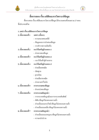 คู่มือสื่อการสอนวิชาคณิตศาสตร์ โดยความร่วมมือระหว่าง
         สานักงานคณะกรรมการการศึกษาขั้นพื้นฐาน และ คณะวิทยาศาสตร์ จุฬาลงกรณ์มหาวิทยาลัย


               สื่อการสอน เรื่อง สถิตและการวิเคราะห์ข้อมูล
                                     ิ
        สื่อการสอน เรื่อง สถิติและการวิเคราะห์ข้อมูล มีจานวนตอนทั้งหมดรวม 27 ตอน
ซึ่งประกอบด้วย

1. บทนา เรื่อง สถิติและการวิเคราะห์ข้อมูล
2. เนื้อหาตอนที่ 1 บทนา (เนื้อหา)
                      - ความหมายของสถิติ
                      - ข้อมูลและการนาเสนอข้อมูล
                      - การสารวจความคิดเห็น
3. เนื้อหาตอนที่ 2 แนวโน้มเข้าสู่ส่วนกลาง 1
                      - ค่ากลางของข้อมูล
4. เนื้อหาตอนที่ 3 แนวโน้มเข้าสู่ส่วนกลาง 2
                      - แนวโน้มเข้าสู่ส่วนกลาง
5. เนื้อหาตอนที่ 4 แนวโน้มเข้าสู่ส่วนกลาง 3
                      - ค่าเฉลี่ยเลขคณิต
                      - มัธยฐาน
                      - ฐานนิยม
                      - ค่าเฉลี่ยเรขาคณิต
                      - ค่ากลางฮาร์โมนิก
6. เนื้อหาตอนที่ 5 การกระจายของข้อมูล
                      - ตาแหน่งของข้อมูล
7. เนื้อหาตอนที่ 6 การกระจายสัมบูรณ์ 1
                      - การกระจายสัมบูรณ์และการกระจายสัมพัทธ์
                      - พิสัย (ข้อมูลไม่แจกแจงความถี่)
                      - ส่วนเบี่ยงเบนควอไทล์ (ข้อมูลไม่แจกแจงความถี่)
                      - ส่วนเบี่ยงเบนเฉลี่ย (ข้อมูลไม่แจกแจงความถี่)
8. เนื้อหาตอนที่ 7 การกระจายสัมบูรณ์ 2
                      - ส่วนเบี่ยงเบนมาตรฐาน (ข้อมูลไม่แจกแจงความถี่)
                      - ความแปรปรวน



                                              1
 