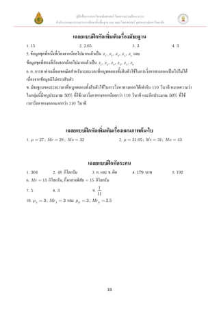 คู่มือสื่อการสอนวิชาคณิตศาสตร์ โดยความร่วมมือระหว่าง
                     สานักงานคณะกรรมการการศึกษาขั้นพื้นฐาน และ คณะวิทยาศาสตร์ จุฬาลงกรณ์มหาวิทยาลัย


                                 เฉลยแบบฝึกหัดเพิมเติมเรื่องมัธยฐาน
                                                 ่
1. 15                               2. 2.65                              3. 3                           4. 3
5. ข้อมูลชุดที่หนึ่งที่เรียงจากน้อยไปมากแล้วเป็น x 1, x 2, x 3, x 4 , x 5 และ
ข้อมูลชุดที่สองที่เรียงจากน้อยไปมากแล้วเป็น x 1, x 2, x 3, x 3, x 5, x 6
6. ก. การหาค่าเฉลี่ยเลขคณิตสาหรับระยะเวลาที่หนูทดลองทั้งสิบตัวใช้ในการวิ่งหาทางออกเป็นไปไม่ได้
เนื่องจากข้อมูลมีไม่ครบสิบตัว
ข. มัธยฐานของระยะเวลาที่หนูทดลองทั้งสิบตัวใช้ในการวิ่งหาทางออกได้เท่ากับ 110 วินาที หมายความว่า
ในกลุ่มนี้มีหนูประมาณ 50% ที่ใช้เวลาวิ่งหาทางออกน้อยกว่า 110 วินาที และอีกประมาณ 50% ที่ใช้
เวลาวิ่งหาทางออกมากกว่า 110 วินาที



                              เฉลยแบบฝึกหัดเพิมเติมเรื่องแผนภาพต้น-ใบ
                                              ่
1.         27 ; Me     28 ; Mo        32                          2.       31.05 ; Me         31 ; Mo      43




                                            เฉลยแบบฝึกหัดระคน
1. 304            2. 48 กิโลกรัม              3. ก. และ ข. ผิด              4. 179 บาท                  5. 192
6. Me       15 กิโลกรัม; กึ่งกลางพิสัย       15 กิโลกรัม
                                                  1
7. 5              8. 3                         9.
                                                 11
10.    A
             3 ; MeA      3   และ   B
                                           3 ; MeB 2.5




                                                          33
 