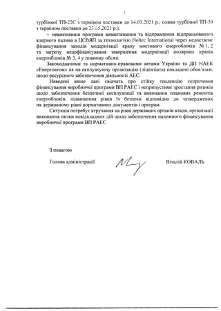 турбінної ТП-22С з терміном поставки до 14.03.2021 р.; оливи турбінної ТП-30
з терміном поставки до 23.05.2021 р.);
- невиконання програми вивантаження та відправлення відпрацьованого
ядерного палива в ЦСВЯП за технологією Holtec International через недостатнє
фінансування заходів модернізації крану мостового енергоблоків №1 , 2
та загрозу недофінансування завершення модернізації полярних кранів
енергоблоків № 3, 4 у повному обсязі.
Законодавчими та нормативно-правовими актами України та ДП НАЕК
«Енергоатом» як на екплуатуючу організацію (ліцензіата) покладені обов’язки,
щодо ресурсного забезпечення діяльності АЕС.
Наведені вище дані свідчать про стійку тенденцію скорочення
фінансування виробничої програми ВП РАЕС і неприпустиме зростання ризиків
щодо забезпечення безпечної експлуатації та виконання планових ремонтів
енергоблоків, підвищення рівня їх безпеки відповідно до затверджених
на державному' рівні нормативних документів і програм.
Ситуація потребує втручання на рівні державних органів влади, організації
виконання низки невідкладних дій щодо забезпечення належного фінансування
виробничої програми ВП РАЕС.
З повагою
Голова адміністрації Віталій КОВАЛЬ
 