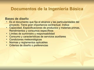 Documentos de la Ingeniería Básica Bases de diseño Es el documento que fija el alcance y las particularidades del proyecto. Tiene gran importancia contractual. Indica: Capacidad, Especificaciones de productos y materias primas, Rendimientos y consumos específicos Límites de suministro y responsabilidad Consumo y características de servicios auxiliares Condiciones meteorológicas Normas y reglamentos aplicables Criterios de diseño o preferencias 