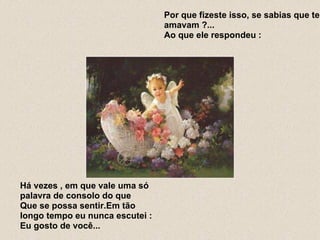Por que fizeste isso, se sabias que te amavam ?... Ao que ele respondeu :  Há vezes , em que vale uma só palavra de consolo do que Que se possa sentir.Em tão longo tempo eu nunca escutei : Eu gosto de você... 