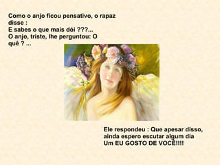Como o anjo ficou pensativo, o rapaz disse : E sabes o que mais dói ???... O anjo, triste, lhe perguntou: O quê ? ... Ele respondeu : Que apesar disso, ainda espero escutar algum dia  Um EU GOSTO DE VOCÊ!!!! 