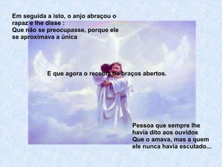 Em seguida a isto, o anjo abraçou o rapaz e lhe disse : Que não se preocupasse, porque ele se aproximava a única Pessoa que sempre lhe havia dito aos ouvidos Que o amava, mas a quem ele nunca havia escutado... E que agora o recebia de braços abertos. 
