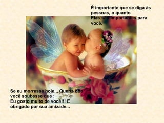 É importante que se diga às pessoas, o quanto Elas são importantes para você. Se eu morresse hoje... Queria que você soubesse que : Eu gosto muito de você!!! E obrigado por sua amizade... 