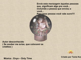 Envie esta mensagem àquelas pessoas que, significam algo pra você... incluindo a pessoa que enviou a você... Para essa pessoa você vale ouro!!!!  Autor desconhecido ( Se souber me avise, que colocarei os créditos ) Criado por Tania Korb Música : Enya – Only Time 