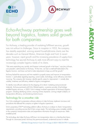 CaseStudy–ARCHWAY
Echo-Archway partnership goes well
beyond logistics, fosters solid growth
for both companies
For Archway, a leading provider of marketing fulﬁllment services, growth
was not without its challenges. Since its inception in 1952, the company
has steadily expanded, winning several household-name clients over the
decades such as General Motors, American Eagle and Ford. In recent
years, however, rapid growth and the increasing prevalence of supply-chain
technology has spurred Archway to seek more efﬁcient ways to meet the
increasingly complex logistics needs of its clients.
“We were expanding very quickly, and foresaw continued growth in the future,” says Jerry Johnson,
vice president, administration at Archway. “At the time, we had a small staff dedicated to the
logistics function, and knew we had to make adjustments to keep up with the growth.”
Archway lacked the resources and time needed to properly assess and improve its transportation
function — particularly regarding reporting, carrier audits, technology, carrier efﬁciency and client
invoicing. The company did, however, identify speciﬁc areas for improvement — namely data
visibility, timeliness and efﬁciency related to logistics management.
To identify more efﬁcient solutions for the shipping of its clients’ marketing and promotional
materials, Archway partnered with Echo Global Logistics, a premier provider of technology-
enabled logistics services, in 2005. Echo’s strategy involved organization of Archway’s logistics
program, including identifying carriers; ensuring on-time shipments; running in-depth analytics on
transportation efﬁciency; and shortening time-to-invoice.
Technology for a smoother ride
First, Echo employed its proprietary software solutions to help Archway implement structures and
procedures that allowed the company to tighten its logistics operations.
Echo’s proprietary ETM™ technology platform allows Archway to analyze its clients’ transportation
requirements, providing services that ﬁt their unique needs. This technology gives complete visibility
to the company’s transportation data and expenditure information through an easy-to-use, Web-
enabled portal.
The technology also helps Archway drill down into transportation data on a client-by-client basis.
Through its customized portal, Archway has permissions-based, on-demand access to multiple
 