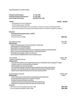 Supportedstudents inacademicsetting
College PrepElementary, St. Paul, MN
Community School Of Excellence, St. Paul, MN
Prairie Seeds Elementary , Brooklyn Park , MN
COTA/L 09/2012 - 06/2013
Knowledgeof SensoryIntegration
InterdisciplinaryTeam Member
Communicate effectively,orally and written,toParents,Teachers,andProgramStaff
Assist the Occupational Therapist and Implementation of treatment goals for students
Education
Occupational Therapy Assistant, COTA/L
AssociatesDegree
AnokaTechnical College 2009-2011
Villa HealthcareCenter Mora,MN
StudentIntern 01- 2011
Implementedtreatmentplaninshort andlongterm carefacilities
Collaboratedwith interdisciplinaryteam
Responsibleforcaseloadof 4 patients
Recognizedasconsistentlydemonstratinganunderstandingofethicsandprofessionalism
Egerto acceptmoreresponsibilityandassist in challengingsituations
Facilitated andparticipatedinstaff LunchandLearn
Documented andupdatedclientsrecordsandtreatmentplan
TheFarmstead Andover ,MN
Assistant Living /MemoryCare 09-2011
StudentIntern
Practicedclient-centeredandoccupational-basedgoalsincollaborationwithOccupational Therapist
Provided concernfor andthe wellbeingof residents
Maintainedsafeenvironmentforresidents
Demonstratedknowledgeof federalandstate regulationswhenworkingwithresidents
Interacted with residentsand familyto effectively implementresident’streatmentplan
Researchedandexploredbestpractices whenplanningdailyactivities
GuardianAnglesCareCenter Elk River, MN
StudentIntern 10-2010
Leadan activity with 6 clientsanddocumentedpatientsparticipationlevel
Coordinated treatmentplanwithOccupationalTherapist
Positively interactedwithAlzheimer patients
Implementedanddocumentedpatientsinitialinterestassessment
Identifiedas having strong interpersonalskillswithclientsandstaff
Generals:
AlexandriaTechnicalCollege,Alexandria MN 2007-2009
UniversityMinnesotaMorris,MorrisMN 2002-2004
 