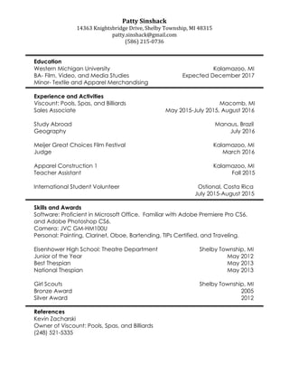 Patty	Sinshack	
14363	Knightsbridge	Drive,	Shelby	Township,	MI	48315		
patty.sinshack@gmail.com	
(586)	215-0736		
	
	
Education
Western Michigan University Kalamazoo, MI
BA- Film, Video, and Media Studies Expected December 2017
Minor- Textile and Apparel Merchandising
Experience and Activities
Viscount: Pools, Spas, and Billiards Macomb, MI
Sales Associate May 2015-July 2015, August 2016
Study Abroad Manaus, Brazil
Geography July 2016
Meijer Great Choices Film Festival Kalamazoo, MI
Judge March 2016
Apparel Construction 1 Kalamazoo, MI
Teacher Assistant Fall 2015
International Student Volunteer Ostional, Costa Rica
July 2015-August 2015
Skills and Awards
Software: Proficient in Microsoft Office. Familiar with Adobe Premiere Pro CS6,
and Adobe Photoshop CS6.
Camera: JVC GM-HM100U
Personal: Painting, Clarinet, Oboe, Bartending, TIPs Certified, and Traveling.
Eisenhower High School: Theatre Department Shelby Township, MI
Junior of the Year May 2012
Best Thespian May 2013
National Thespian May 2013
Girl Scouts Shelby Township, MI
Bronze Award 2005
Silver Award 2012
References
Kevin Zacharski
Owner of Viscount: Pools, Spas, and Billiards
(248) 521-5335
 