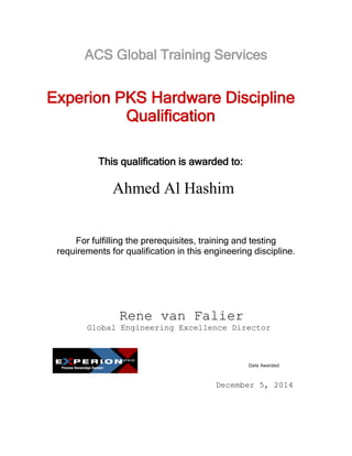 This qualification is awarded to:
Date Awarded
Experion PKS Hardware Discipline
Qualification
For fulfilling the prerequisites, training and testing
requirements for qualification in this engineering discipline.
Rene van Falier
Global Engineering Excellence Director
December 5, 2014
Ahmed Al Hashim
ACS Global Training Services
 