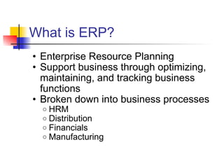 What is ERP? Enterprise Resource Planning Support business through optimizing, maintaining, and tracking business functions Broken down into business processes HRM Distribution  Financials Manufacturing 