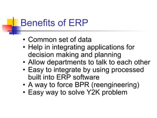 Benefits of ERP Common set of data Help in integrating applications for decision making and planning Allow departments to talk to each other Easy to integrate by using processed built into ERP software A way to force BPR (reengineering) Easy way to solve Y2K problem 