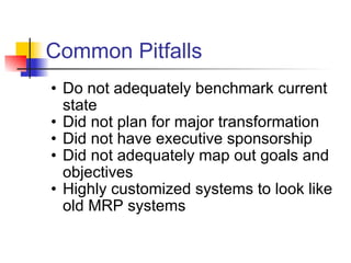 Common Pitfalls Do not adequately benchmark current state Did not plan for major transformation Did not have executive sponsorship Did not adequately map out goals and objectives Highly customized systems to look like old MRP systems 